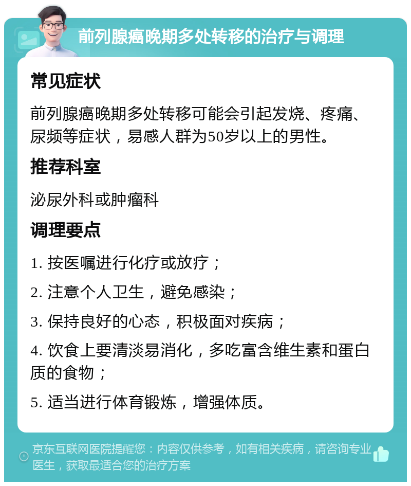 前列腺癌晚期多处转移的治疗与调理 常见症状 前列腺癌晚期多处转移可能会引起发烧、疼痛、尿频等症状，易感人群为50岁以上的男性。 推荐科室 泌尿外科或肿瘤科 调理要点 1. 按医嘱进行化疗或放疗； 2. 注意个人卫生，避免感染； 3. 保持良好的心态，积极面对疾病； 4. 饮食上要清淡易消化，多吃富含维生素和蛋白质的食物； 5. 适当进行体育锻炼，增强体质。