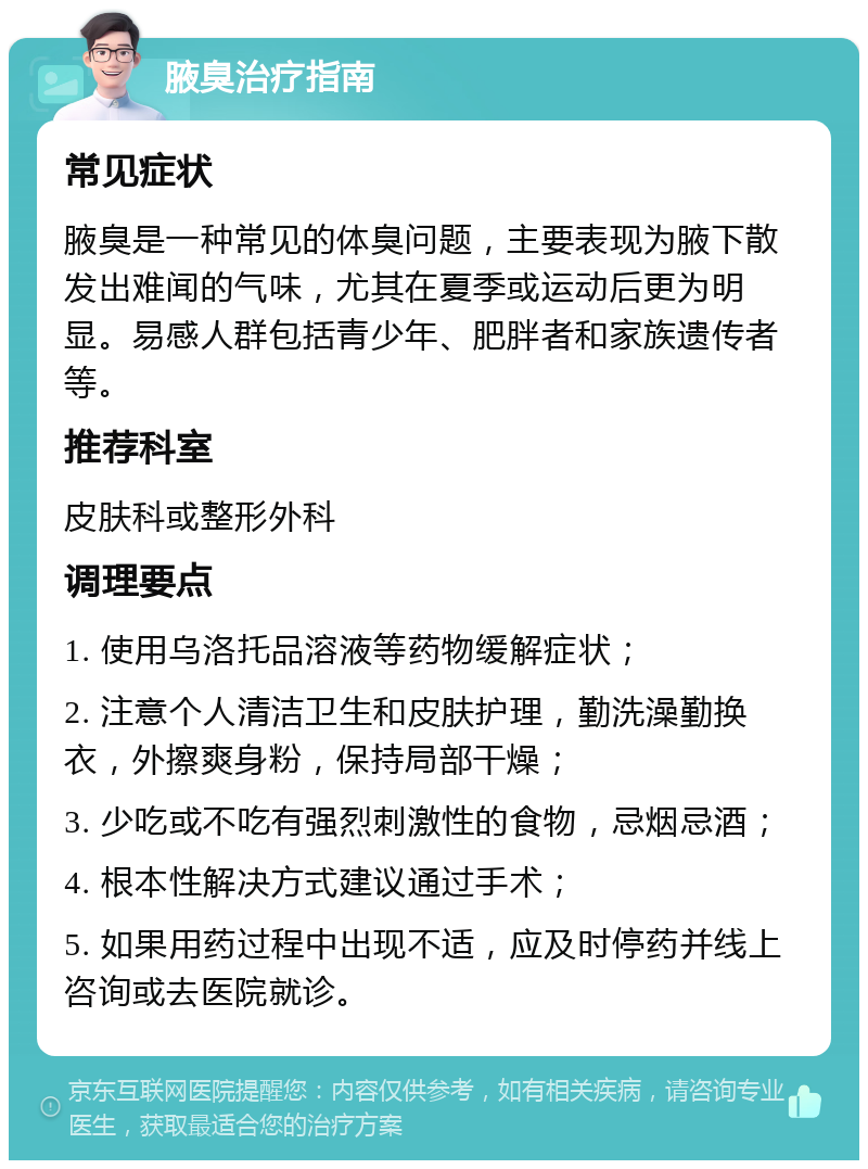 腋臭治疗指南 常见症状 腋臭是一种常见的体臭问题，主要表现为腋下散发出难闻的气味，尤其在夏季或运动后更为明显。易感人群包括青少年、肥胖者和家族遗传者等。 推荐科室 皮肤科或整形外科 调理要点 1. 使用乌洛托品溶液等药物缓解症状； 2. 注意个人清洁卫生和皮肤护理，勤洗澡勤换衣，外擦爽身粉，保持局部干燥； 3. 少吃或不吃有强烈刺激性的食物，忌烟忌酒； 4. 根本性解决方式建议通过手术； 5. 如果用药过程中出现不适，应及时停药并线上咨询或去医院就诊。