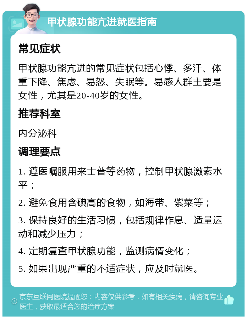 甲状腺功能亢进就医指南 常见症状 甲状腺功能亢进的常见症状包括心悸、多汗、体重下降、焦虑、易怒、失眠等。易感人群主要是女性，尤其是20-40岁的女性。 推荐科室 内分泌科 调理要点 1. 遵医嘱服用来士普等药物，控制甲状腺激素水平； 2. 避免食用含碘高的食物，如海带、紫菜等； 3. 保持良好的生活习惯，包括规律作息、适量运动和减少压力； 4. 定期复查甲状腺功能，监测病情变化； 5. 如果出现严重的不适症状，应及时就医。