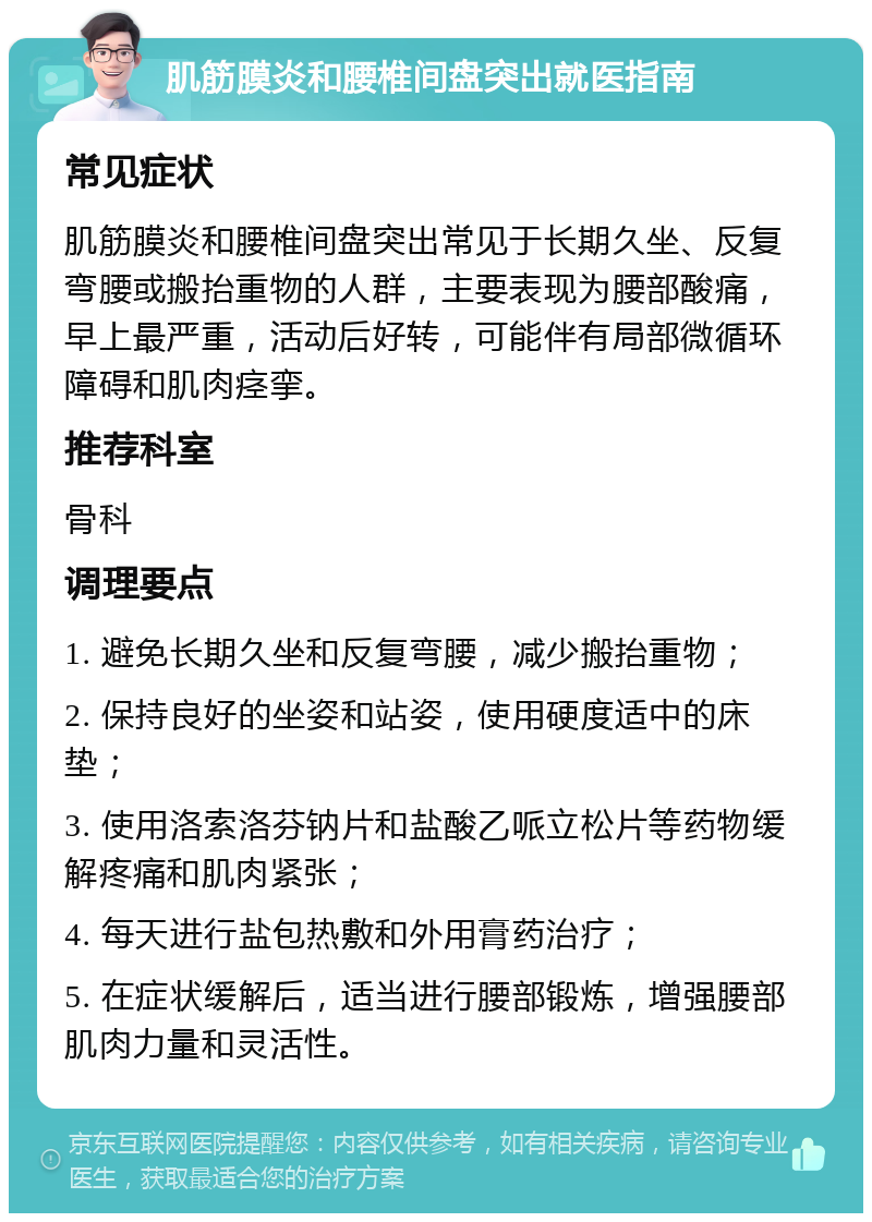 肌筋膜炎和腰椎间盘突出就医指南 常见症状 肌筋膜炎和腰椎间盘突出常见于长期久坐、反复弯腰或搬抬重物的人群，主要表现为腰部酸痛，早上最严重，活动后好转，可能伴有局部微循环障碍和肌肉痉挛。 推荐科室 骨科 调理要点 1. 避免长期久坐和反复弯腰，减少搬抬重物； 2. 保持良好的坐姿和站姿，使用硬度适中的床垫； 3. 使用洛索洛芬钠片和盐酸乙哌立松片等药物缓解疼痛和肌肉紧张； 4. 每天进行盐包热敷和外用膏药治疗； 5. 在症状缓解后，适当进行腰部锻炼，增强腰部肌肉力量和灵活性。