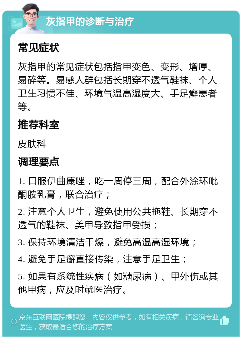 灰指甲的诊断与治疗 常见症状 灰指甲的常见症状包括指甲变色、变形、增厚、易碎等。易感人群包括长期穿不透气鞋袜、个人卫生习惯不佳、环境气温高湿度大、手足癣患者等。 推荐科室 皮肤科 调理要点 1. 口服伊曲康唑，吃一周停三周，配合外涂环吡酮胺乳膏，联合治疗； 2. 注意个人卫生，避免使用公共拖鞋、长期穿不透气的鞋袜、美甲导致指甲受损； 3. 保持环境清洁干燥，避免高温高湿环境； 4. 避免手足癣直接传染，注意手足卫生； 5. 如果有系统性疾病（如糖尿病）、甲外伤或其他甲病，应及时就医治疗。