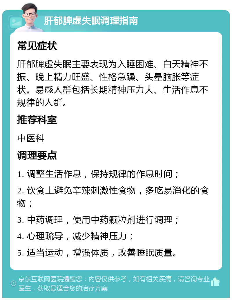 肝郁脾虚失眠调理指南 常见症状 肝郁脾虚失眠主要表现为入睡困难、白天精神不振、晚上精力旺盛、性格急躁、头晕脑胀等症状。易感人群包括长期精神压力大、生活作息不规律的人群。 推荐科室 中医科 调理要点 1. 调整生活作息，保持规律的作息时间； 2. 饮食上避免辛辣刺激性食物，多吃易消化的食物； 3. 中药调理，使用中药颗粒剂进行调理； 4. 心理疏导，减少精神压力； 5. 适当运动，增强体质，改善睡眠质量。