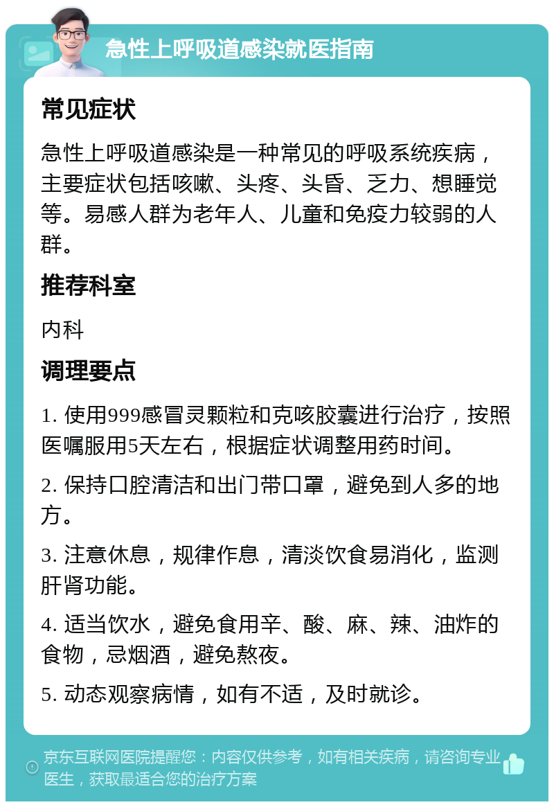 急性上呼吸道感染就医指南 常见症状 急性上呼吸道感染是一种常见的呼吸系统疾病，主要症状包括咳嗽、头疼、头昏、乏力、想睡觉等。易感人群为老年人、儿童和免疫力较弱的人群。 推荐科室 内科 调理要点 1. 使用999感冒灵颗粒和克咳胶囊进行治疗，按照医嘱服用5天左右，根据症状调整用药时间。 2. 保持口腔清洁和出门带口罩，避免到人多的地方。 3. 注意休息，规律作息，清淡饮食易消化，监测肝肾功能。 4. 适当饮水，避免食用辛、酸、麻、辣、油炸的食物，忌烟酒，避免熬夜。 5. 动态观察病情，如有不适，及时就诊。