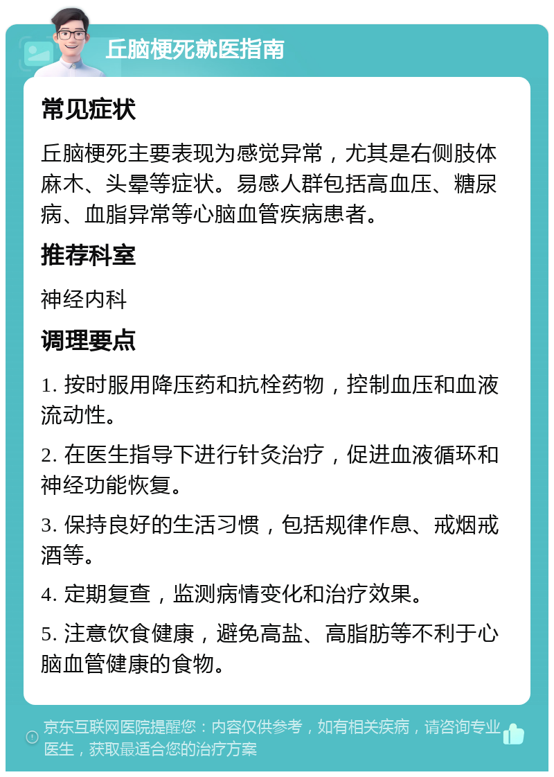 丘脑梗死就医指南 常见症状 丘脑梗死主要表现为感觉异常，尤其是右侧肢体麻木、头晕等症状。易感人群包括高血压、糖尿病、血脂异常等心脑血管疾病患者。 推荐科室 神经内科 调理要点 1. 按时服用降压药和抗栓药物，控制血压和血液流动性。 2. 在医生指导下进行针灸治疗，促进血液循环和神经功能恢复。 3. 保持良好的生活习惯，包括规律作息、戒烟戒酒等。 4. 定期复查，监测病情变化和治疗效果。 5. 注意饮食健康，避免高盐、高脂肪等不利于心脑血管健康的食物。