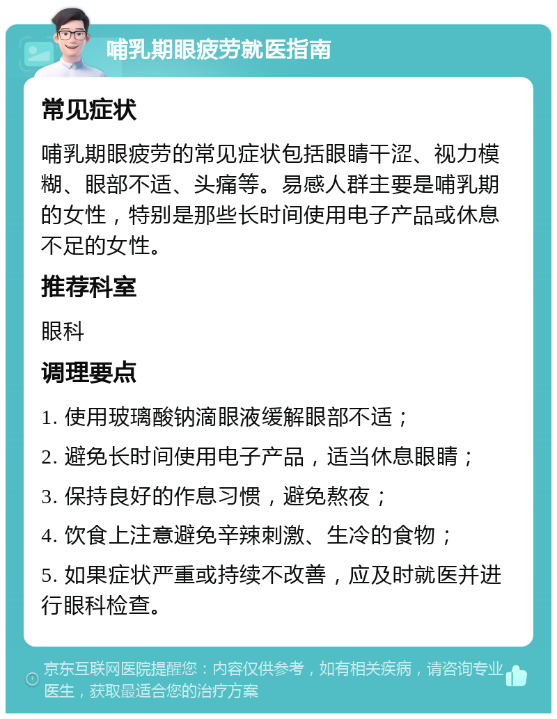 哺乳期眼疲劳就医指南 常见症状 哺乳期眼疲劳的常见症状包括眼睛干涩、视力模糊、眼部不适、头痛等。易感人群主要是哺乳期的女性，特别是那些长时间使用电子产品或休息不足的女性。 推荐科室 眼科 调理要点 1. 使用玻璃酸钠滴眼液缓解眼部不适； 2. 避免长时间使用电子产品，适当休息眼睛； 3. 保持良好的作息习惯，避免熬夜； 4. 饮食上注意避免辛辣刺激、生冷的食物； 5. 如果症状严重或持续不改善，应及时就医并进行眼科检查。