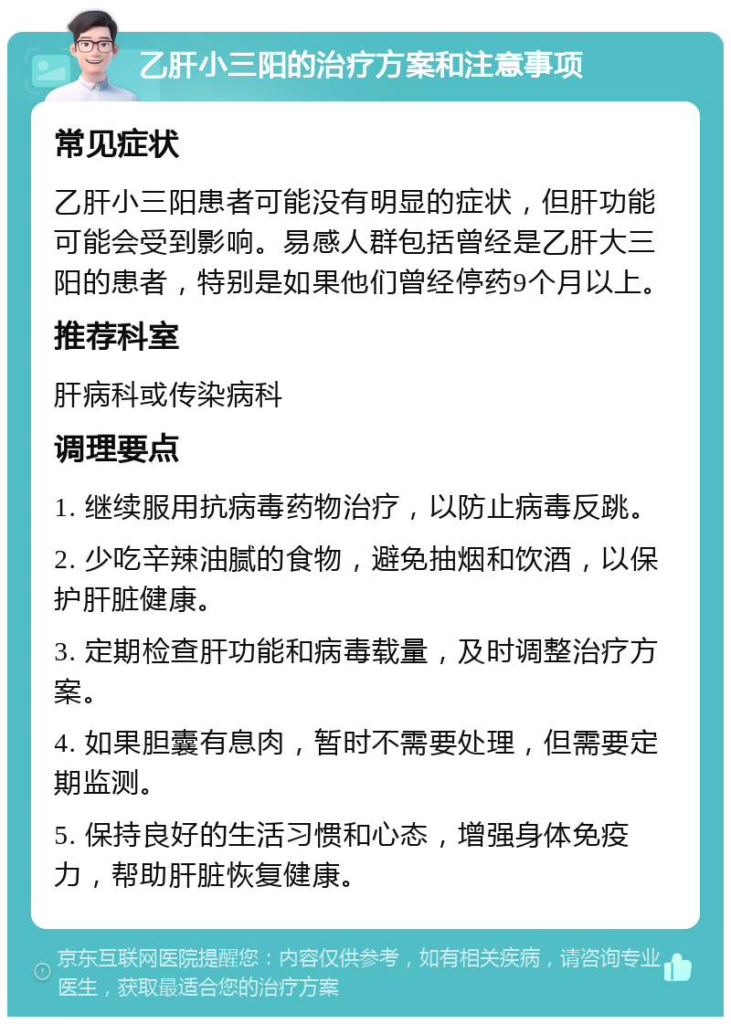 乙肝小三阳的治疗方案和注意事项 常见症状 乙肝小三阳患者可能没有明显的症状，但肝功能可能会受到影响。易感人群包括曾经是乙肝大三阳的患者，特别是如果他们曾经停药9个月以上。 推荐科室 肝病科或传染病科 调理要点 1. 继续服用抗病毒药物治疗，以防止病毒反跳。 2. 少吃辛辣油腻的食物，避免抽烟和饮酒，以保护肝脏健康。 3. 定期检查肝功能和病毒载量，及时调整治疗方案。 4. 如果胆囊有息肉，暂时不需要处理，但需要定期监测。 5. 保持良好的生活习惯和心态，增强身体免疫力，帮助肝脏恢复健康。