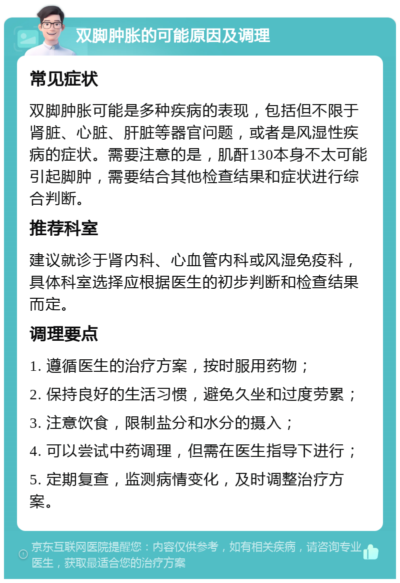 双脚肿胀的可能原因及调理 常见症状 双脚肿胀可能是多种疾病的表现，包括但不限于肾脏、心脏、肝脏等器官问题，或者是风湿性疾病的症状。需要注意的是，肌酐130本身不太可能引起脚肿，需要结合其他检查结果和症状进行综合判断。 推荐科室 建议就诊于肾内科、心血管内科或风湿免疫科，具体科室选择应根据医生的初步判断和检查结果而定。 调理要点 1. 遵循医生的治疗方案，按时服用药物； 2. 保持良好的生活习惯，避免久坐和过度劳累； 3. 注意饮食，限制盐分和水分的摄入； 4. 可以尝试中药调理，但需在医生指导下进行； 5. 定期复查，监测病情变化，及时调整治疗方案。