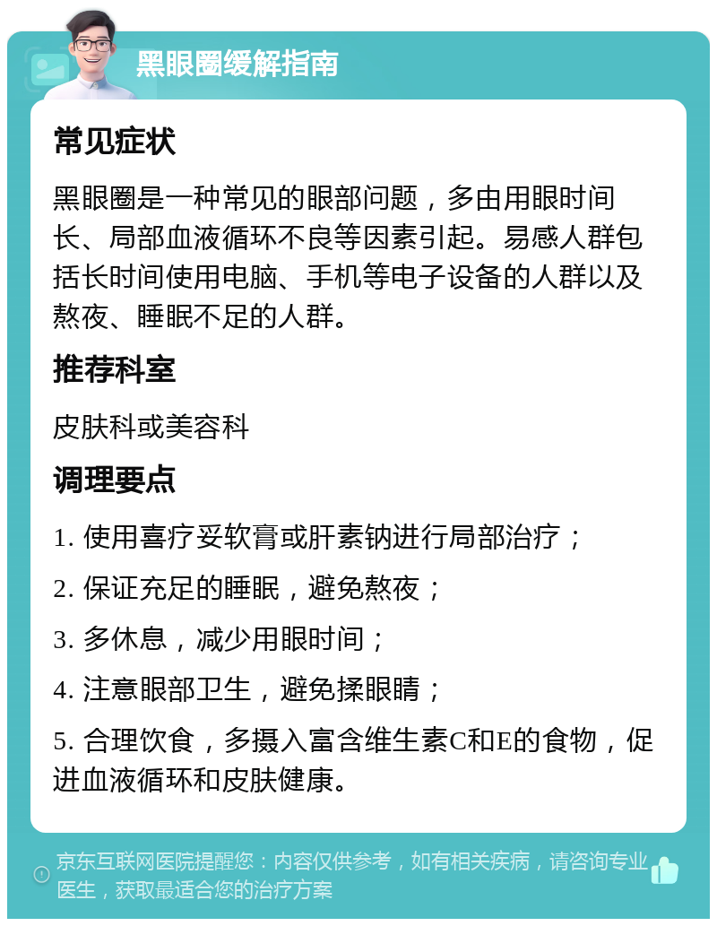 黑眼圈缓解指南 常见症状 黑眼圈是一种常见的眼部问题，多由用眼时间长、局部血液循环不良等因素引起。易感人群包括长时间使用电脑、手机等电子设备的人群以及熬夜、睡眠不足的人群。 推荐科室 皮肤科或美容科 调理要点 1. 使用喜疗妥软膏或肝素钠进行局部治疗； 2. 保证充足的睡眠，避免熬夜； 3. 多休息，减少用眼时间； 4. 注意眼部卫生，避免揉眼睛； 5. 合理饮食，多摄入富含维生素C和E的食物，促进血液循环和皮肤健康。