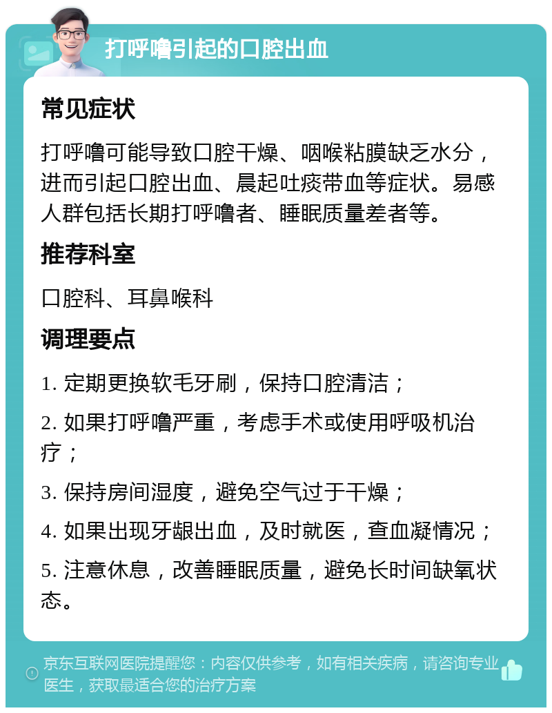 打呼噜引起的口腔出血 常见症状 打呼噜可能导致口腔干燥、咽喉粘膜缺乏水分，进而引起口腔出血、晨起吐痰带血等症状。易感人群包括长期打呼噜者、睡眠质量差者等。 推荐科室 口腔科、耳鼻喉科 调理要点 1. 定期更换软毛牙刷，保持口腔清洁； 2. 如果打呼噜严重，考虑手术或使用呼吸机治疗； 3. 保持房间湿度，避免空气过于干燥； 4. 如果出现牙龈出血，及时就医，查血凝情况； 5. 注意休息，改善睡眠质量，避免长时间缺氧状态。