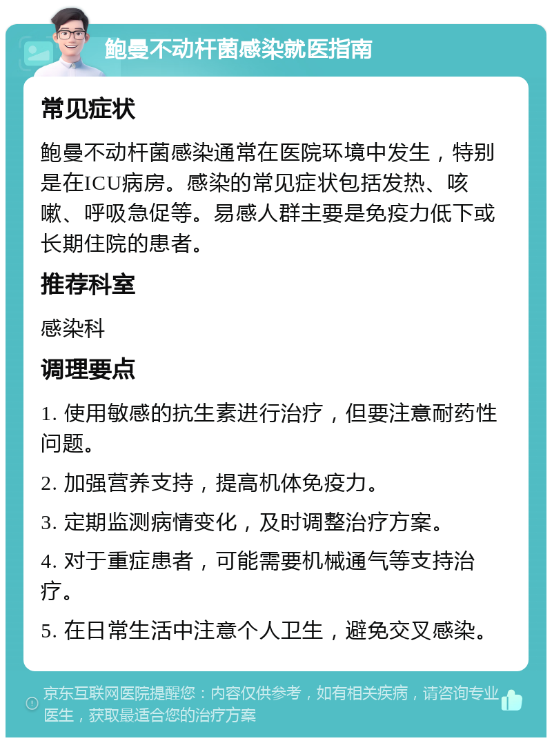 鲍曼不动杆菌感染就医指南 常见症状 鲍曼不动杆菌感染通常在医院环境中发生，特别是在ICU病房。感染的常见症状包括发热、咳嗽、呼吸急促等。易感人群主要是免疫力低下或长期住院的患者。 推荐科室 感染科 调理要点 1. 使用敏感的抗生素进行治疗，但要注意耐药性问题。 2. 加强营养支持，提高机体免疫力。 3. 定期监测病情变化，及时调整治疗方案。 4. 对于重症患者，可能需要机械通气等支持治疗。 5. 在日常生活中注意个人卫生，避免交叉感染。