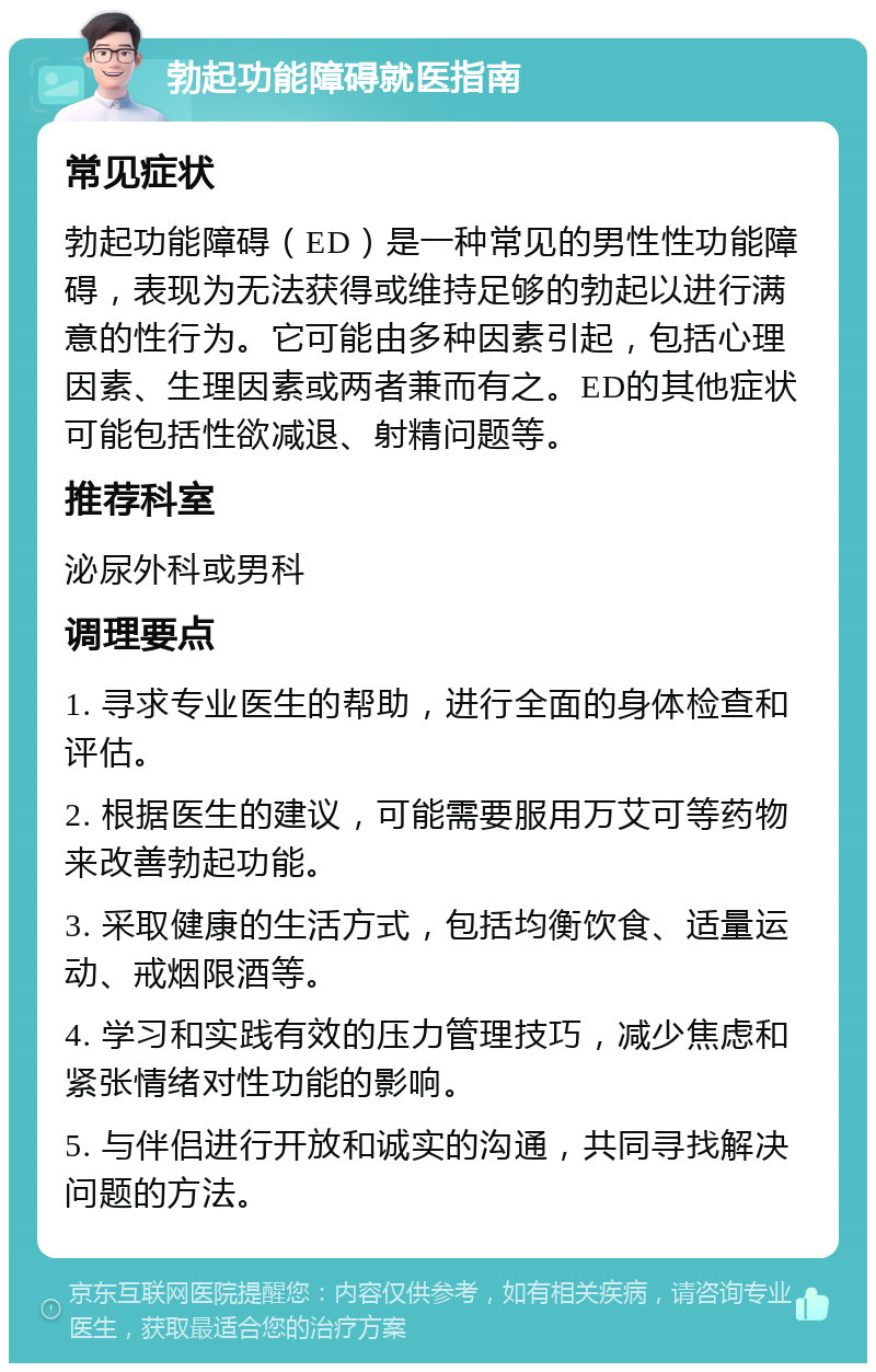 勃起功能障碍就医指南 常见症状 勃起功能障碍（ED）是一种常见的男性性功能障碍，表现为无法获得或维持足够的勃起以进行满意的性行为。它可能由多种因素引起，包括心理因素、生理因素或两者兼而有之。ED的其他症状可能包括性欲减退、射精问题等。 推荐科室 泌尿外科或男科 调理要点 1. 寻求专业医生的帮助，进行全面的身体检查和评估。 2. 根据医生的建议，可能需要服用万艾可等药物来改善勃起功能。 3. 采取健康的生活方式，包括均衡饮食、适量运动、戒烟限酒等。 4. 学习和实践有效的压力管理技巧，减少焦虑和紧张情绪对性功能的影响。 5. 与伴侣进行开放和诚实的沟通，共同寻找解决问题的方法。