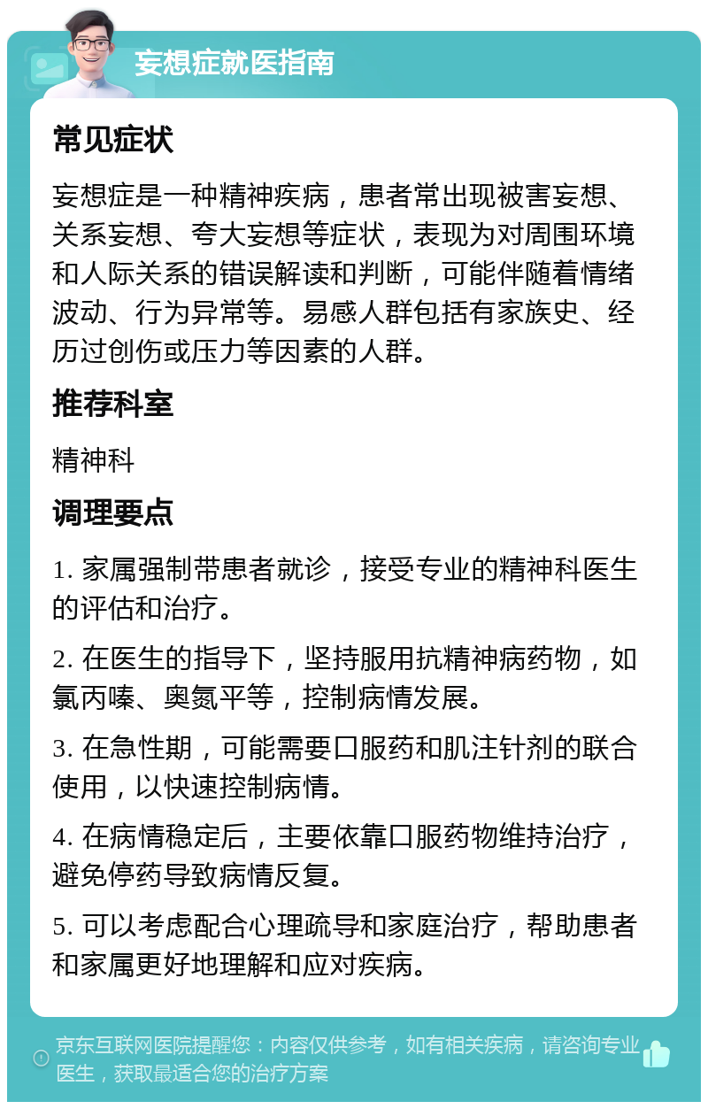 妄想症就医指南 常见症状 妄想症是一种精神疾病，患者常出现被害妄想、关系妄想、夸大妄想等症状，表现为对周围环境和人际关系的错误解读和判断，可能伴随着情绪波动、行为异常等。易感人群包括有家族史、经历过创伤或压力等因素的人群。 推荐科室 精神科 调理要点 1. 家属强制带患者就诊，接受专业的精神科医生的评估和治疗。 2. 在医生的指导下，坚持服用抗精神病药物，如氯丙嗪、奥氮平等，控制病情发展。 3. 在急性期，可能需要口服药和肌注针剂的联合使用，以快速控制病情。 4. 在病情稳定后，主要依靠口服药物维持治疗，避免停药导致病情反复。 5. 可以考虑配合心理疏导和家庭治疗，帮助患者和家属更好地理解和应对疾病。