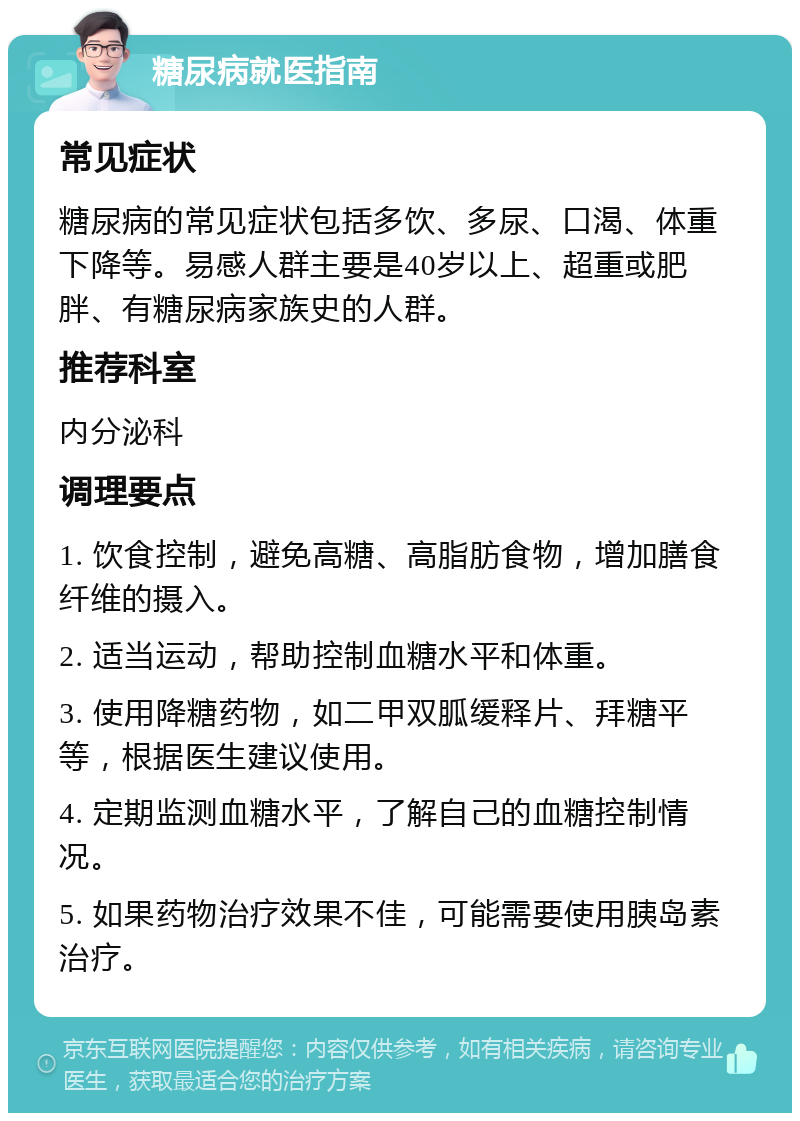 糖尿病就医指南 常见症状 糖尿病的常见症状包括多饮、多尿、口渴、体重下降等。易感人群主要是40岁以上、超重或肥胖、有糖尿病家族史的人群。 推荐科室 内分泌科 调理要点 1. 饮食控制，避免高糖、高脂肪食物，增加膳食纤维的摄入。 2. 适当运动，帮助控制血糖水平和体重。 3. 使用降糖药物，如二甲双胍缓释片、拜糖平等，根据医生建议使用。 4. 定期监测血糖水平，了解自己的血糖控制情况。 5. 如果药物治疗效果不佳，可能需要使用胰岛素治疗。