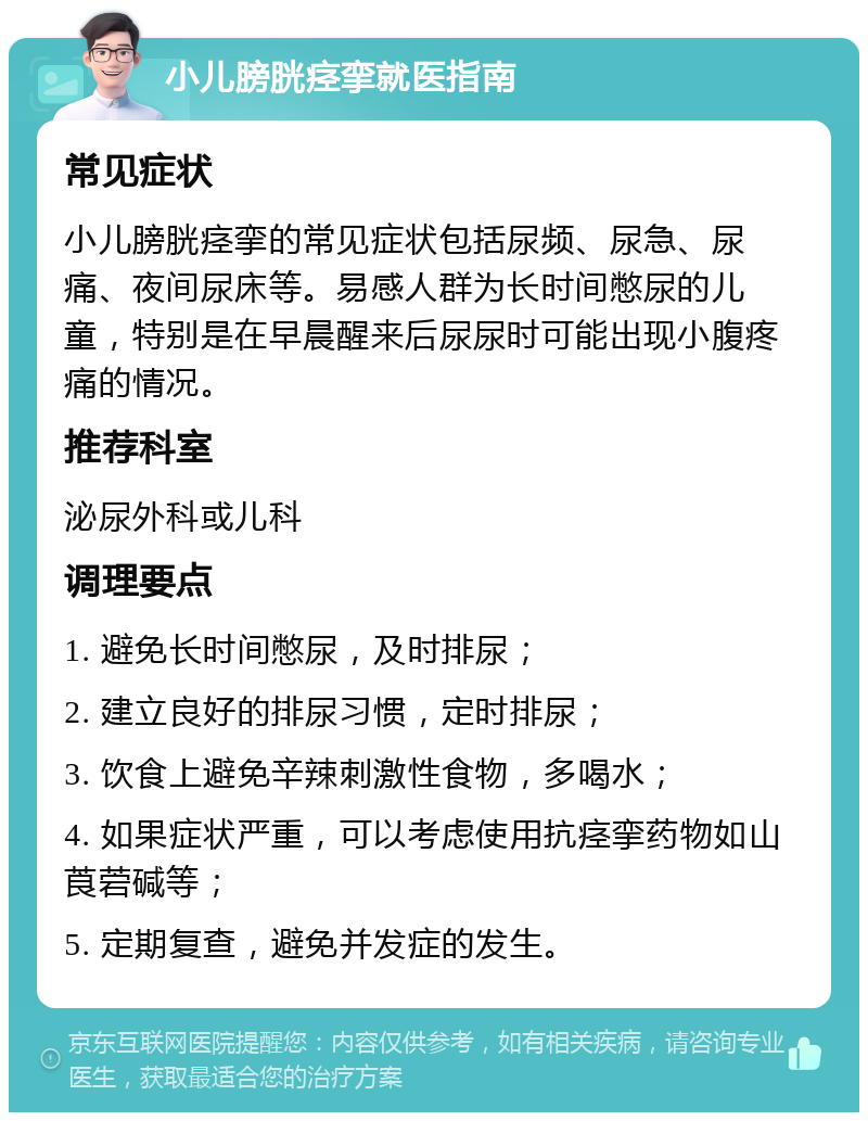 小儿膀胱痉挛就医指南 常见症状 小儿膀胱痉挛的常见症状包括尿频、尿急、尿痛、夜间尿床等。易感人群为长时间憋尿的儿童，特别是在早晨醒来后尿尿时可能出现小腹疼痛的情况。 推荐科室 泌尿外科或儿科 调理要点 1. 避免长时间憋尿，及时排尿； 2. 建立良好的排尿习惯，定时排尿； 3. 饮食上避免辛辣刺激性食物，多喝水； 4. 如果症状严重，可以考虑使用抗痉挛药物如山莨菪碱等； 5. 定期复查，避免并发症的发生。