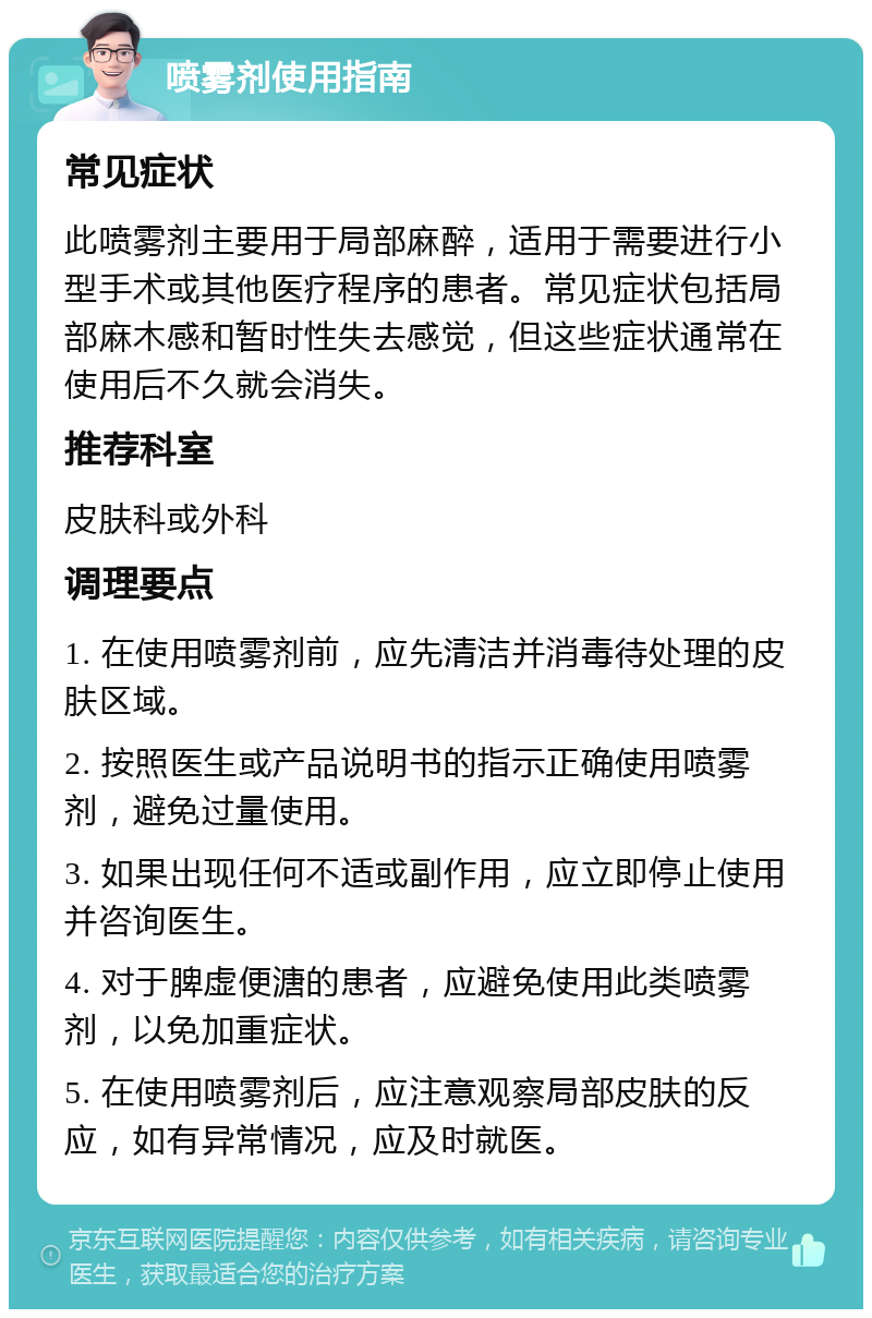 喷雾剂使用指南 常见症状 此喷雾剂主要用于局部麻醉，适用于需要进行小型手术或其他医疗程序的患者。常见症状包括局部麻木感和暂时性失去感觉，但这些症状通常在使用后不久就会消失。 推荐科室 皮肤科或外科 调理要点 1. 在使用喷雾剂前，应先清洁并消毒待处理的皮肤区域。 2. 按照医生或产品说明书的指示正确使用喷雾剂，避免过量使用。 3. 如果出现任何不适或副作用，应立即停止使用并咨询医生。 4. 对于脾虚便溏的患者，应避免使用此类喷雾剂，以免加重症状。 5. 在使用喷雾剂后，应注意观察局部皮肤的反应，如有异常情况，应及时就医。