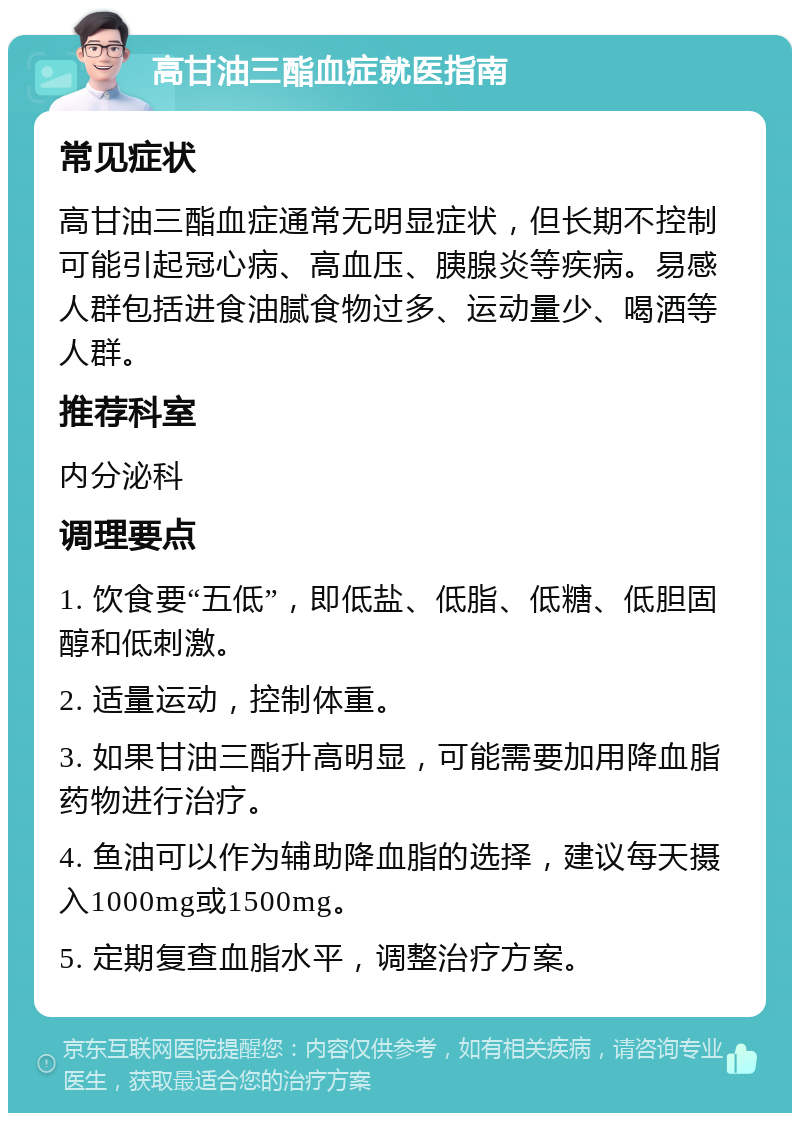 高甘油三酯血症就医指南 常见症状 高甘油三酯血症通常无明显症状，但长期不控制可能引起冠心病、高血压、胰腺炎等疾病。易感人群包括进食油腻食物过多、运动量少、喝酒等人群。 推荐科室 内分泌科 调理要点 1. 饮食要“五低”，即低盐、低脂、低糖、低胆固醇和低刺激。 2. 适量运动，控制体重。 3. 如果甘油三酯升高明显，可能需要加用降血脂药物进行治疗。 4. 鱼油可以作为辅助降血脂的选择，建议每天摄入1000mg或1500mg。 5. 定期复查血脂水平，调整治疗方案。