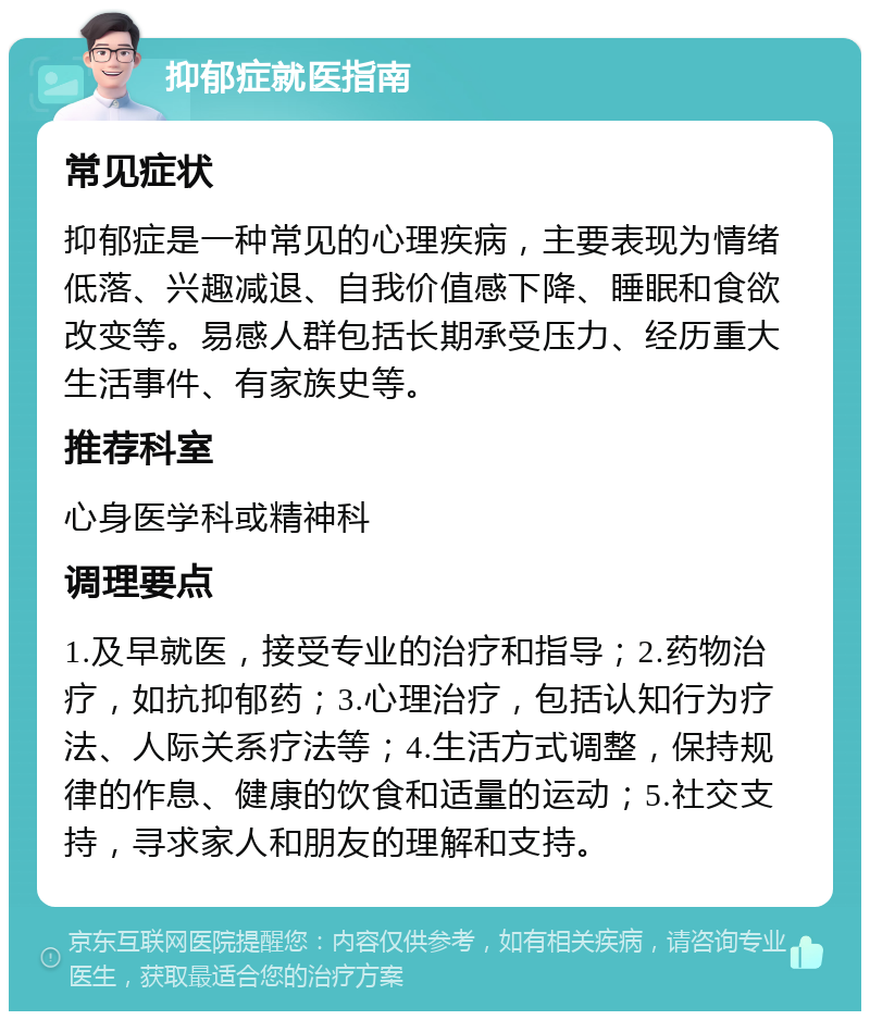 抑郁症就医指南 常见症状 抑郁症是一种常见的心理疾病，主要表现为情绪低落、兴趣减退、自我价值感下降、睡眠和食欲改变等。易感人群包括长期承受压力、经历重大生活事件、有家族史等。 推荐科室 心身医学科或精神科 调理要点 1.及早就医，接受专业的治疗和指导；2.药物治疗，如抗抑郁药；3.心理治疗，包括认知行为疗法、人际关系疗法等；4.生活方式调整，保持规律的作息、健康的饮食和适量的运动；5.社交支持，寻求家人和朋友的理解和支持。