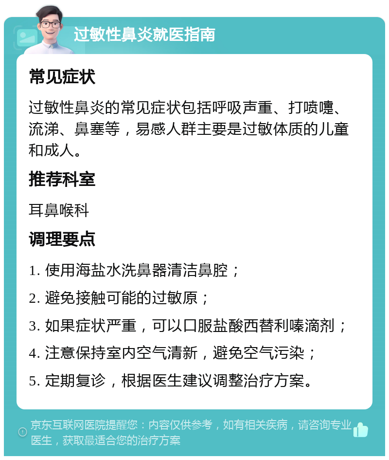 过敏性鼻炎就医指南 常见症状 过敏性鼻炎的常见症状包括呼吸声重、打喷嚏、流涕、鼻塞等，易感人群主要是过敏体质的儿童和成人。 推荐科室 耳鼻喉科 调理要点 1. 使用海盐水洗鼻器清洁鼻腔； 2. 避免接触可能的过敏原； 3. 如果症状严重，可以口服盐酸西替利嗪滴剂； 4. 注意保持室内空气清新，避免空气污染； 5. 定期复诊，根据医生建议调整治疗方案。