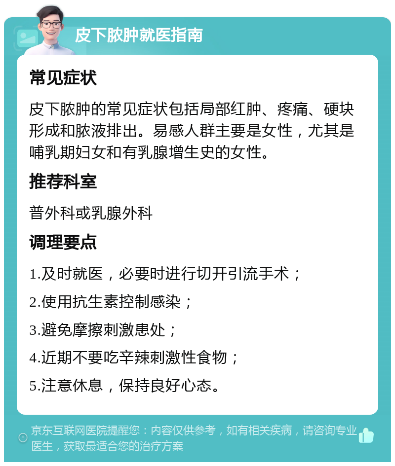 皮下脓肿就医指南 常见症状 皮下脓肿的常见症状包括局部红肿、疼痛、硬块形成和脓液排出。易感人群主要是女性，尤其是哺乳期妇女和有乳腺增生史的女性。 推荐科室 普外科或乳腺外科 调理要点 1.及时就医，必要时进行切开引流手术； 2.使用抗生素控制感染； 3.避免摩擦刺激患处； 4.近期不要吃辛辣刺激性食物； 5.注意休息，保持良好心态。