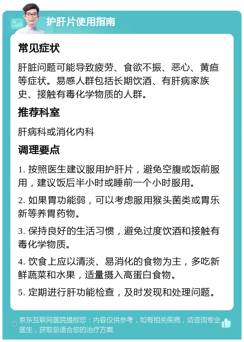 护肝片使用指南 常见症状 肝脏问题可能导致疲劳、食欲不振、恶心、黄疸等症状。易感人群包括长期饮酒、有肝病家族史、接触有毒化学物质的人群。 推荐科室 肝病科或消化内科 调理要点 1. 按照医生建议服用护肝片，避免空腹或饭前服用，建议饭后半小时或睡前一个小时服用。 2. 如果胃功能弱，可以考虑服用猴头菌类或胃乐新等养胃药物。 3. 保持良好的生活习惯，避免过度饮酒和接触有毒化学物质。 4. 饮食上应以清淡、易消化的食物为主，多吃新鲜蔬菜和水果，适量摄入高蛋白食物。 5. 定期进行肝功能检查，及时发现和处理问题。