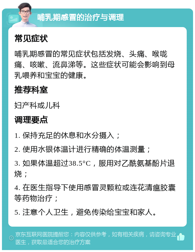 哺乳期感冒的治疗与调理 常见症状 哺乳期感冒的常见症状包括发烧、头痛、喉咙痛、咳嗽、流鼻涕等。这些症状可能会影响到母乳喂养和宝宝的健康。 推荐科室 妇产科或儿科 调理要点 1. 保持充足的休息和水分摄入； 2. 使用水银体温计进行精确的体温测量； 3. 如果体温超过38.5°C，服用对乙酰氨基酚片退烧； 4. 在医生指导下使用感冒灵颗粒或连花清瘟胶囊等药物治疗； 5. 注意个人卫生，避免传染给宝宝和家人。