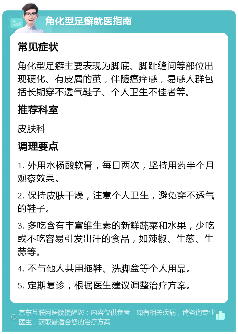 角化型足癣就医指南 常见症状 角化型足癣主要表现为脚底、脚趾缝间等部位出现硬化、有皮屑的茧，伴随瘙痒感，易感人群包括长期穿不透气鞋子、个人卫生不佳者等。 推荐科室 皮肤科 调理要点 1. 外用水杨酸软膏，每日两次，坚持用药半个月观察效果。 2. 保持皮肤干燥，注意个人卫生，避免穿不透气的鞋子。 3. 多吃含有丰富维生素的新鲜蔬菜和水果，少吃或不吃容易引发出汗的食品，如辣椒、生葱、生蒜等。 4. 不与他人共用拖鞋、洗脚盆等个人用品。 5. 定期复诊，根据医生建议调整治疗方案。