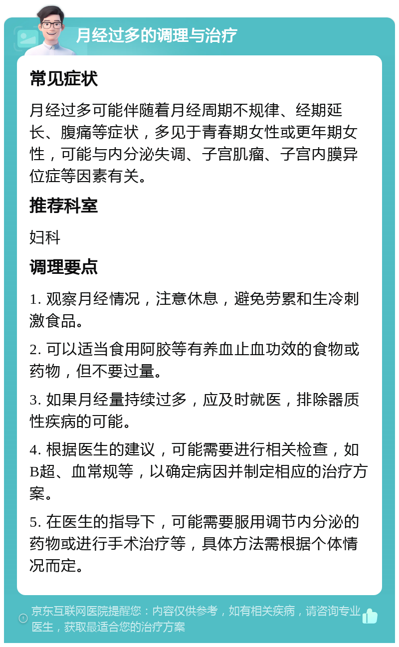 月经过多的调理与治疗 常见症状 月经过多可能伴随着月经周期不规律、经期延长、腹痛等症状，多见于青春期女性或更年期女性，可能与内分泌失调、子宫肌瘤、子宫内膜异位症等因素有关。 推荐科室 妇科 调理要点 1. 观察月经情况，注意休息，避免劳累和生冷刺激食品。 2. 可以适当食用阿胶等有养血止血功效的食物或药物，但不要过量。 3. 如果月经量持续过多，应及时就医，排除器质性疾病的可能。 4. 根据医生的建议，可能需要进行相关检查，如B超、血常规等，以确定病因并制定相应的治疗方案。 5. 在医生的指导下，可能需要服用调节内分泌的药物或进行手术治疗等，具体方法需根据个体情况而定。