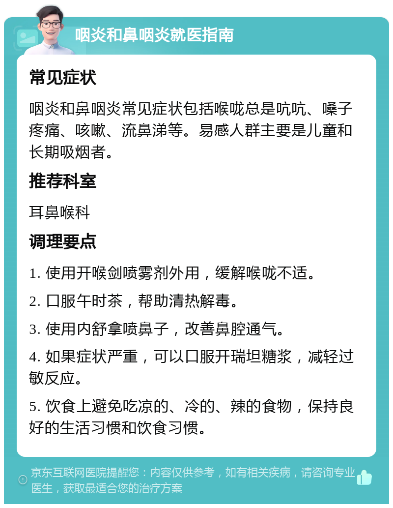 咽炎和鼻咽炎就医指南 常见症状 咽炎和鼻咽炎常见症状包括喉咙总是吭吭、嗓子疼痛、咳嗽、流鼻涕等。易感人群主要是儿童和长期吸烟者。 推荐科室 耳鼻喉科 调理要点 1. 使用开喉剑喷雾剂外用，缓解喉咙不适。 2. 口服午时茶，帮助清热解毒。 3. 使用内舒拿喷鼻子，改善鼻腔通气。 4. 如果症状严重，可以口服开瑞坦糖浆，减轻过敏反应。 5. 饮食上避免吃凉的、冷的、辣的食物，保持良好的生活习惯和饮食习惯。