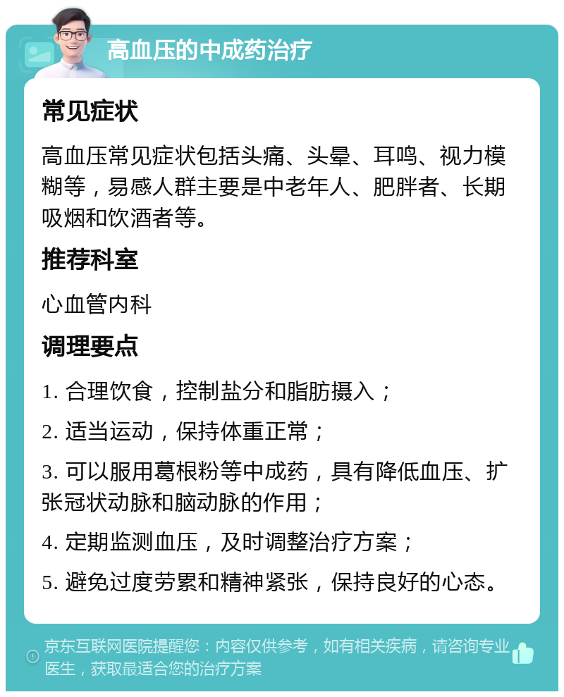 高血压的中成药治疗 常见症状 高血压常见症状包括头痛、头晕、耳鸣、视力模糊等，易感人群主要是中老年人、肥胖者、长期吸烟和饮酒者等。 推荐科室 心血管内科 调理要点 1. 合理饮食，控制盐分和脂肪摄入； 2. 适当运动，保持体重正常； 3. 可以服用葛根粉等中成药，具有降低血压、扩张冠状动脉和脑动脉的作用； 4. 定期监测血压，及时调整治疗方案； 5. 避免过度劳累和精神紧张，保持良好的心态。