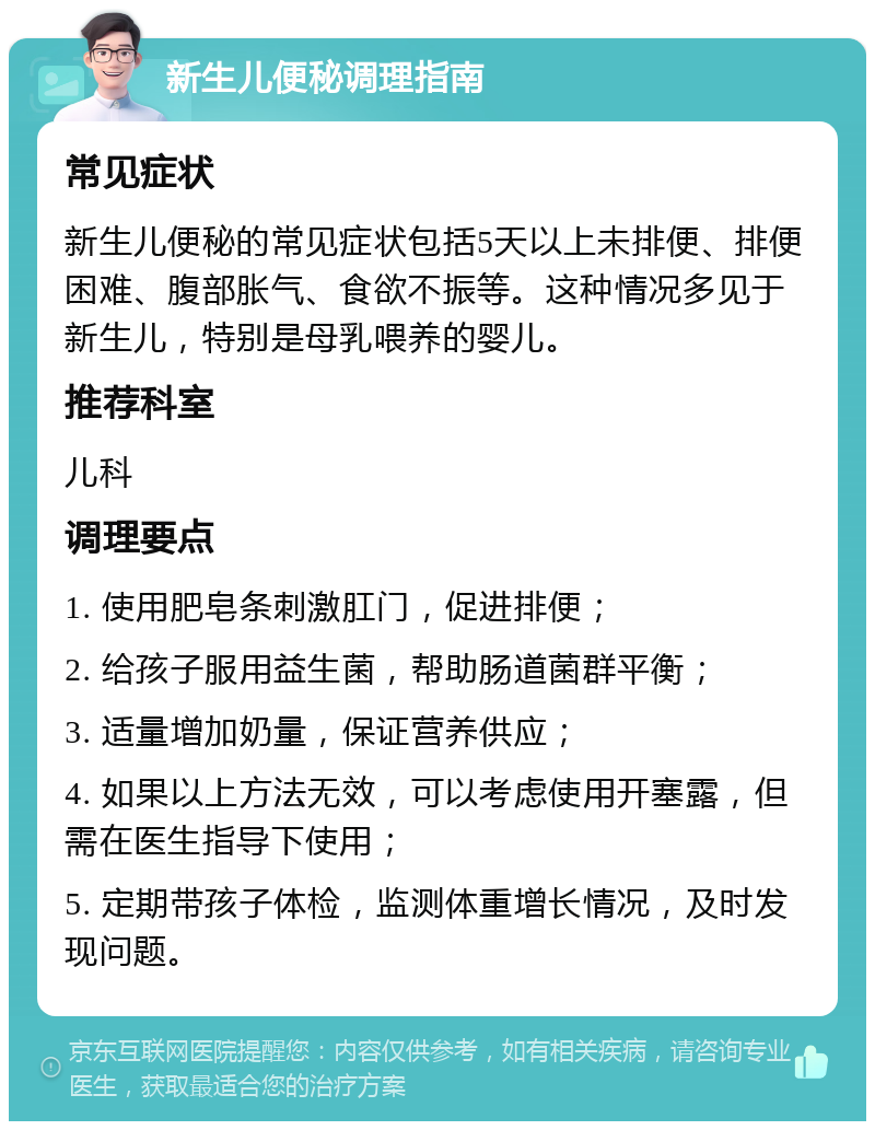 新生儿便秘调理指南 常见症状 新生儿便秘的常见症状包括5天以上未排便、排便困难、腹部胀气、食欲不振等。这种情况多见于新生儿，特别是母乳喂养的婴儿。 推荐科室 儿科 调理要点 1. 使用肥皂条刺激肛门，促进排便； 2. 给孩子服用益生菌，帮助肠道菌群平衡； 3. 适量增加奶量，保证营养供应； 4. 如果以上方法无效，可以考虑使用开塞露，但需在医生指导下使用； 5. 定期带孩子体检，监测体重增长情况，及时发现问题。