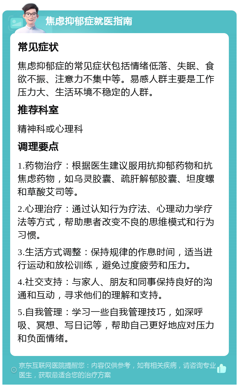 焦虑抑郁症就医指南 常见症状 焦虑抑郁症的常见症状包括情绪低落、失眠、食欲不振、注意力不集中等。易感人群主要是工作压力大、生活环境不稳定的人群。 推荐科室 精神科或心理科 调理要点 1.药物治疗：根据医生建议服用抗抑郁药物和抗焦虑药物，如乌灵胶囊、疏肝解郁胶囊、坦度螺和草酸艾司等。 2.心理治疗：通过认知行为疗法、心理动力学疗法等方式，帮助患者改变不良的思维模式和行为习惯。 3.生活方式调整：保持规律的作息时间，适当进行运动和放松训练，避免过度疲劳和压力。 4.社交支持：与家人、朋友和同事保持良好的沟通和互动，寻求他们的理解和支持。 5.自我管理：学习一些自我管理技巧，如深呼吸、冥想、写日记等，帮助自己更好地应对压力和负面情绪。