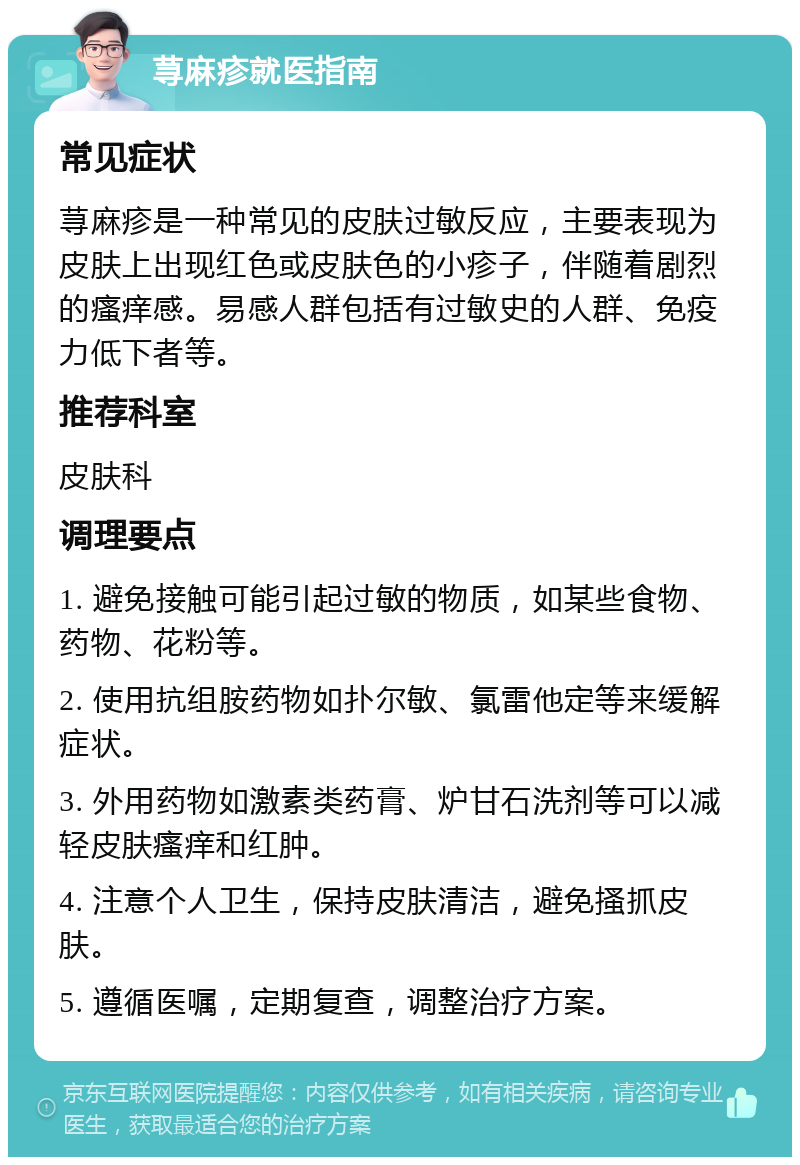 荨麻疹就医指南 常见症状 荨麻疹是一种常见的皮肤过敏反应，主要表现为皮肤上出现红色或皮肤色的小疹子，伴随着剧烈的瘙痒感。易感人群包括有过敏史的人群、免疫力低下者等。 推荐科室 皮肤科 调理要点 1. 避免接触可能引起过敏的物质，如某些食物、药物、花粉等。 2. 使用抗组胺药物如扑尔敏、氯雷他定等来缓解症状。 3. 外用药物如激素类药膏、炉甘石洗剂等可以减轻皮肤瘙痒和红肿。 4. 注意个人卫生，保持皮肤清洁，避免搔抓皮肤。 5. 遵循医嘱，定期复查，调整治疗方案。