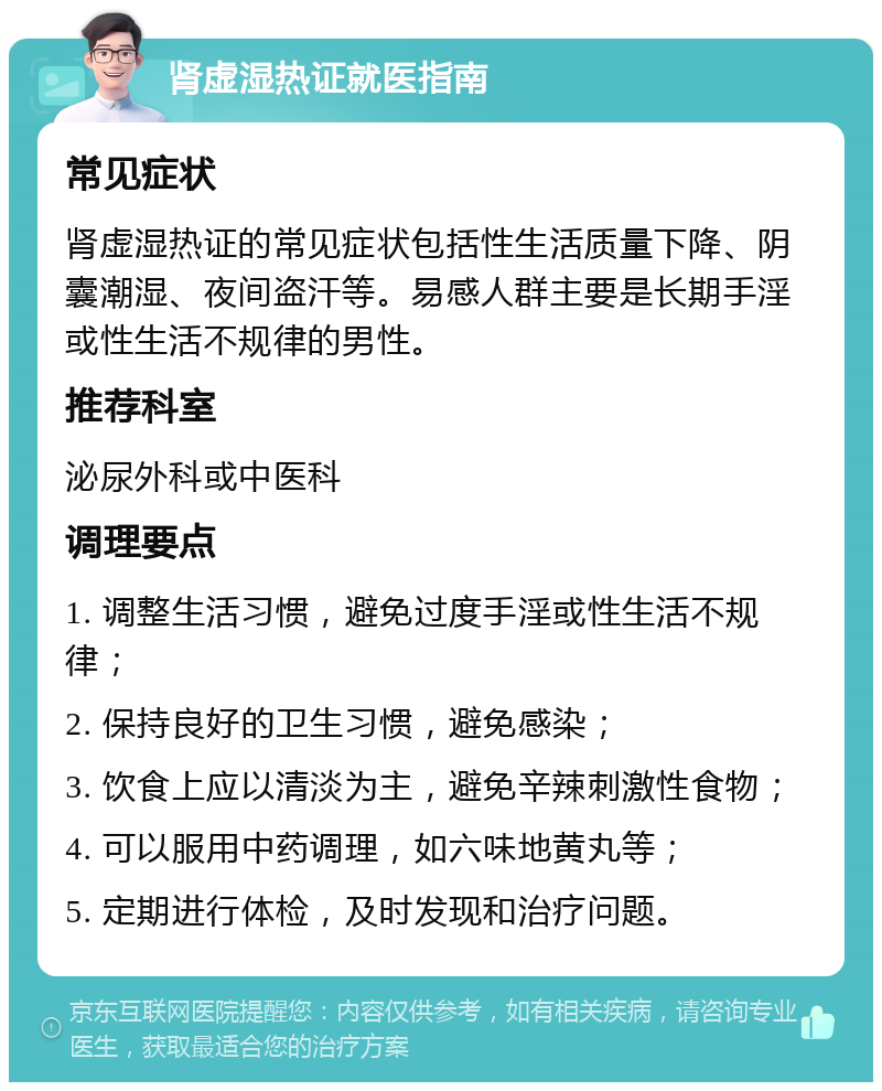 肾虚湿热证就医指南 常见症状 肾虚湿热证的常见症状包括性生活质量下降、阴囊潮湿、夜间盗汗等。易感人群主要是长期手淫或性生活不规律的男性。 推荐科室 泌尿外科或中医科 调理要点 1. 调整生活习惯，避免过度手淫或性生活不规律； 2. 保持良好的卫生习惯，避免感染； 3. 饮食上应以清淡为主，避免辛辣刺激性食物； 4. 可以服用中药调理，如六味地黄丸等； 5. 定期进行体检，及时发现和治疗问题。