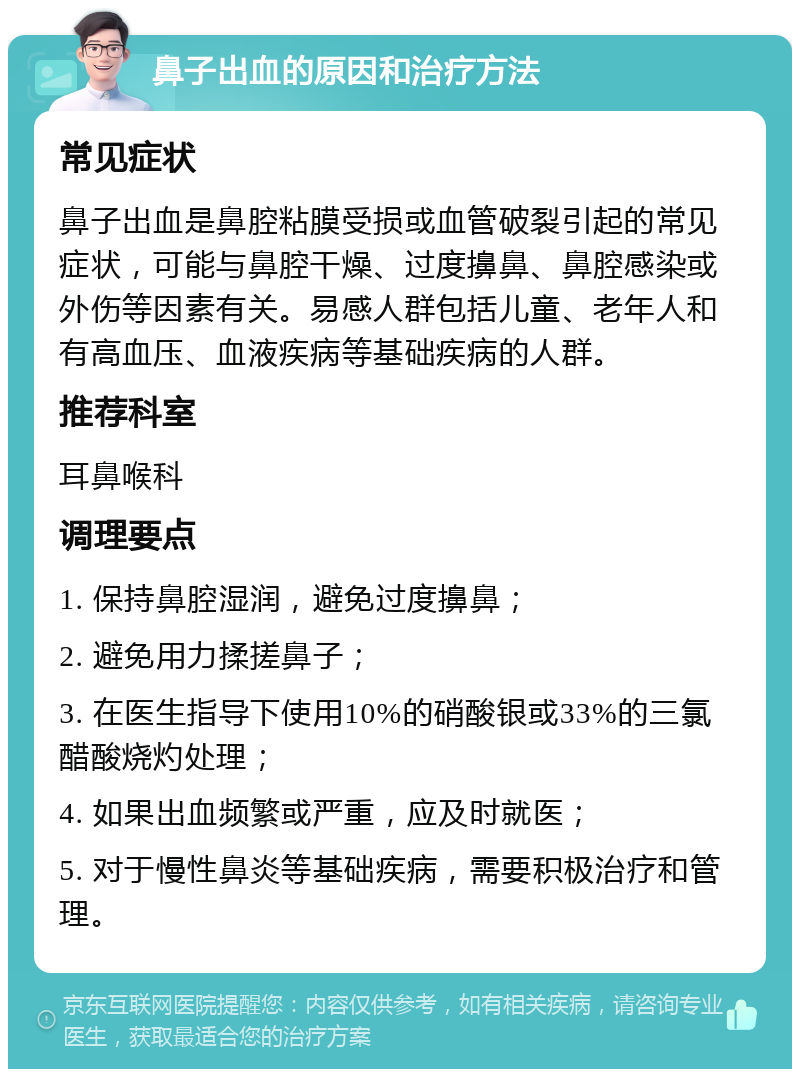 鼻子出血的原因和治疗方法 常见症状 鼻子出血是鼻腔粘膜受损或血管破裂引起的常见症状，可能与鼻腔干燥、过度擤鼻、鼻腔感染或外伤等因素有关。易感人群包括儿童、老年人和有高血压、血液疾病等基础疾病的人群。 推荐科室 耳鼻喉科 调理要点 1. 保持鼻腔湿润，避免过度擤鼻； 2. 避免用力揉搓鼻子； 3. 在医生指导下使用10%的硝酸银或33%的三氯醋酸烧灼处理； 4. 如果出血频繁或严重，应及时就医； 5. 对于慢性鼻炎等基础疾病，需要积极治疗和管理。