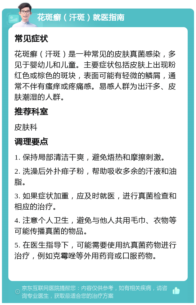 花斑癣（汗斑）就医指南 常见症状 花斑癣（汗斑）是一种常见的皮肤真菌感染，多见于婴幼儿和儿童。主要症状包括皮肤上出现粉红色或棕色的斑块，表面可能有轻微的鳞屑，通常不伴有瘙痒或疼痛感。易感人群为出汗多、皮肤潮湿的人群。 推荐科室 皮肤科 调理要点 1. 保持局部清洁干爽，避免焐热和摩擦刺激。 2. 洗澡后外扑痱子粉，帮助吸收多余的汗液和油脂。 3. 如果症状加重，应及时就医，进行真菌检查和相应的治疗。 4. 注意个人卫生，避免与他人共用毛巾、衣物等可能传播真菌的物品。 5. 在医生指导下，可能需要使用抗真菌药物进行治疗，例如克霉唑等外用药膏或口服药物。