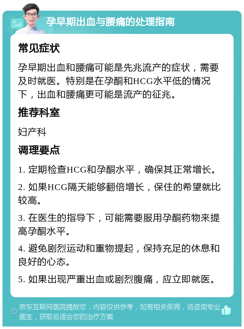 孕早期出血与腰痛的处理指南 常见症状 孕早期出血和腰痛可能是先兆流产的症状，需要及时就医。特别是在孕酮和HCG水平低的情况下，出血和腰痛更可能是流产的征兆。 推荐科室 妇产科 调理要点 1. 定期检查HCG和孕酮水平，确保其正常增长。 2. 如果HCG隔天能够翻倍增长，保住的希望就比较高。 3. 在医生的指导下，可能需要服用孕酮药物来提高孕酮水平。 4. 避免剧烈运动和重物提起，保持充足的休息和良好的心态。 5. 如果出现严重出血或剧烈腹痛，应立即就医。