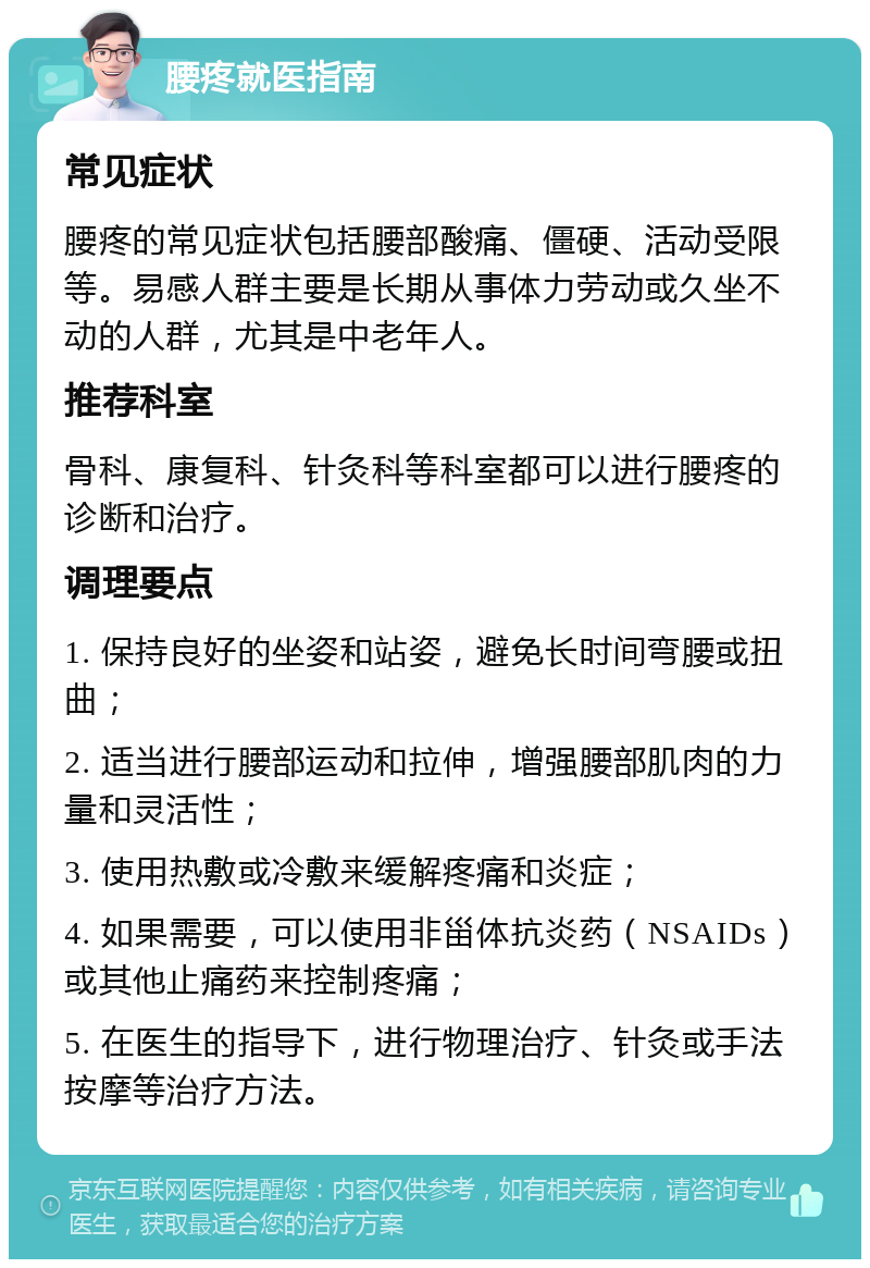 腰疼就医指南 常见症状 腰疼的常见症状包括腰部酸痛、僵硬、活动受限等。易感人群主要是长期从事体力劳动或久坐不动的人群，尤其是中老年人。 推荐科室 骨科、康复科、针灸科等科室都可以进行腰疼的诊断和治疗。 调理要点 1. 保持良好的坐姿和站姿，避免长时间弯腰或扭曲； 2. 适当进行腰部运动和拉伸，增强腰部肌肉的力量和灵活性； 3. 使用热敷或冷敷来缓解疼痛和炎症； 4. 如果需要，可以使用非甾体抗炎药（NSAIDs）或其他止痛药来控制疼痛； 5. 在医生的指导下，进行物理治疗、针灸或手法按摩等治疗方法。