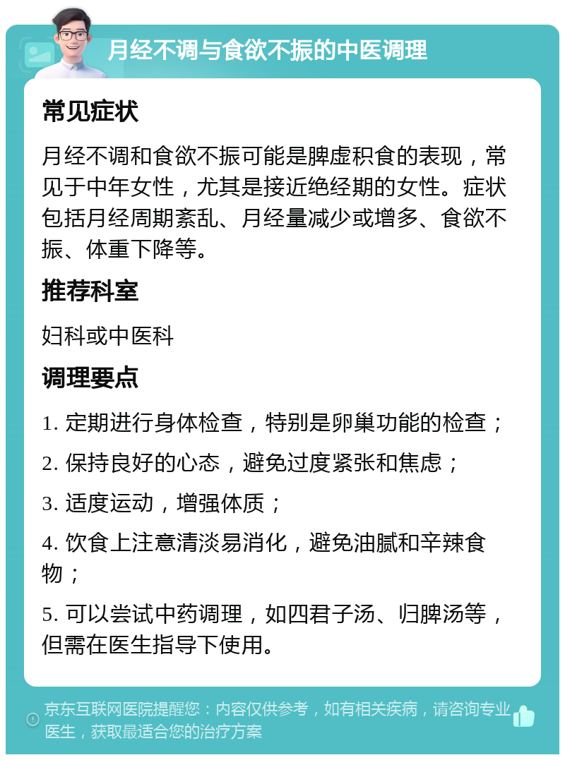 月经不调与食欲不振的中医调理 常见症状 月经不调和食欲不振可能是脾虚积食的表现，常见于中年女性，尤其是接近绝经期的女性。症状包括月经周期紊乱、月经量减少或增多、食欲不振、体重下降等。 推荐科室 妇科或中医科 调理要点 1. 定期进行身体检查，特别是卵巢功能的检查； 2. 保持良好的心态，避免过度紧张和焦虑； 3. 适度运动，增强体质； 4. 饮食上注意清淡易消化，避免油腻和辛辣食物； 5. 可以尝试中药调理，如四君子汤、归脾汤等，但需在医生指导下使用。