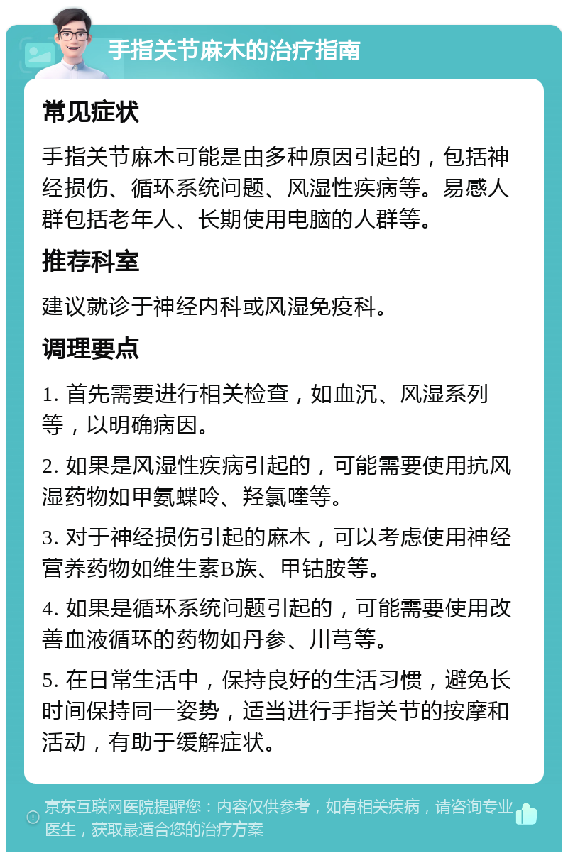 手指关节麻木的治疗指南 常见症状 手指关节麻木可能是由多种原因引起的，包括神经损伤、循环系统问题、风湿性疾病等。易感人群包括老年人、长期使用电脑的人群等。 推荐科室 建议就诊于神经内科或风湿免疫科。 调理要点 1. 首先需要进行相关检查，如血沉、风湿系列等，以明确病因。 2. 如果是风湿性疾病引起的，可能需要使用抗风湿药物如甲氨蝶呤、羟氯喹等。 3. 对于神经损伤引起的麻木，可以考虑使用神经营养药物如维生素B族、甲钴胺等。 4. 如果是循环系统问题引起的，可能需要使用改善血液循环的药物如丹参、川芎等。 5. 在日常生活中，保持良好的生活习惯，避免长时间保持同一姿势，适当进行手指关节的按摩和活动，有助于缓解症状。