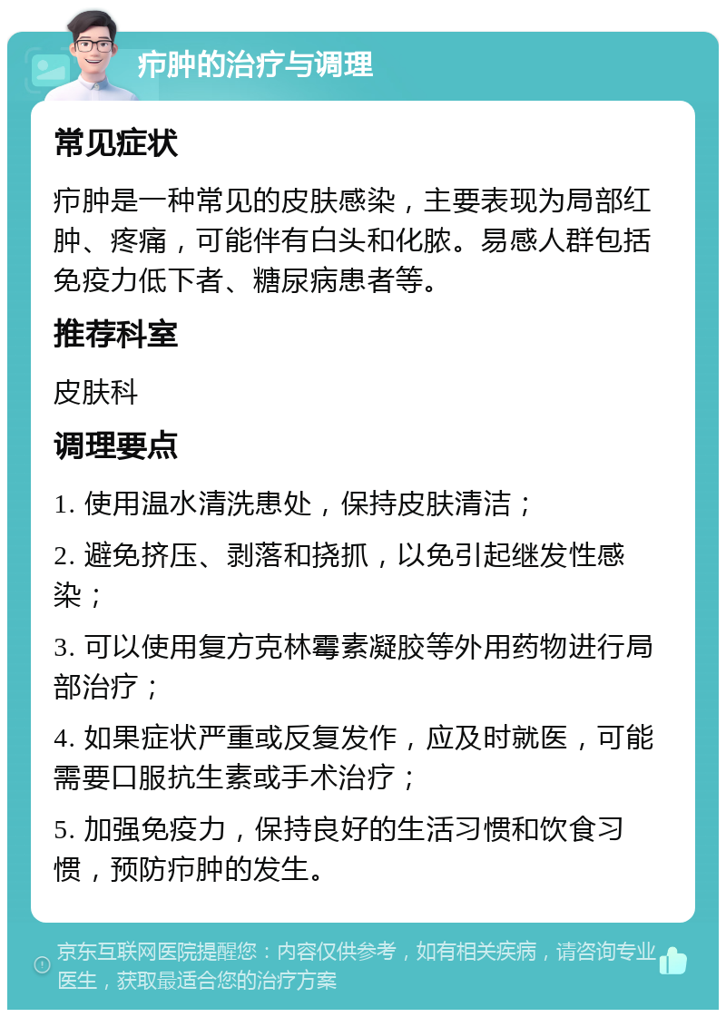 疖肿的治疗与调理 常见症状 疖肿是一种常见的皮肤感染，主要表现为局部红肿、疼痛，可能伴有白头和化脓。易感人群包括免疫力低下者、糖尿病患者等。 推荐科室 皮肤科 调理要点 1. 使用温水清洗患处，保持皮肤清洁； 2. 避免挤压、剥落和挠抓，以免引起继发性感染； 3. 可以使用复方克林霉素凝胶等外用药物进行局部治疗； 4. 如果症状严重或反复发作，应及时就医，可能需要口服抗生素或手术治疗； 5. 加强免疫力，保持良好的生活习惯和饮食习惯，预防疖肿的发生。