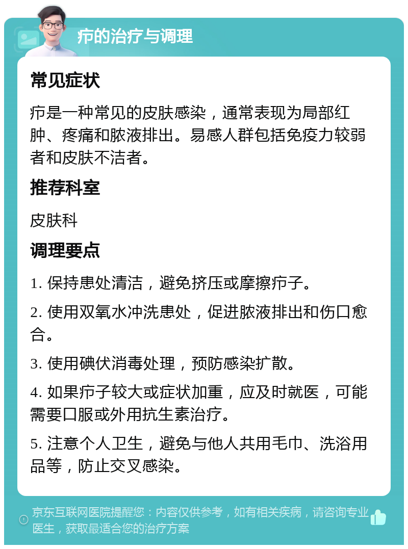 疖的治疗与调理 常见症状 疖是一种常见的皮肤感染，通常表现为局部红肿、疼痛和脓液排出。易感人群包括免疫力较弱者和皮肤不洁者。 推荐科室 皮肤科 调理要点 1. 保持患处清洁，避免挤压或摩擦疖子。 2. 使用双氧水冲洗患处，促进脓液排出和伤口愈合。 3. 使用碘伏消毒处理，预防感染扩散。 4. 如果疖子较大或症状加重，应及时就医，可能需要口服或外用抗生素治疗。 5. 注意个人卫生，避免与他人共用毛巾、洗浴用品等，防止交叉感染。