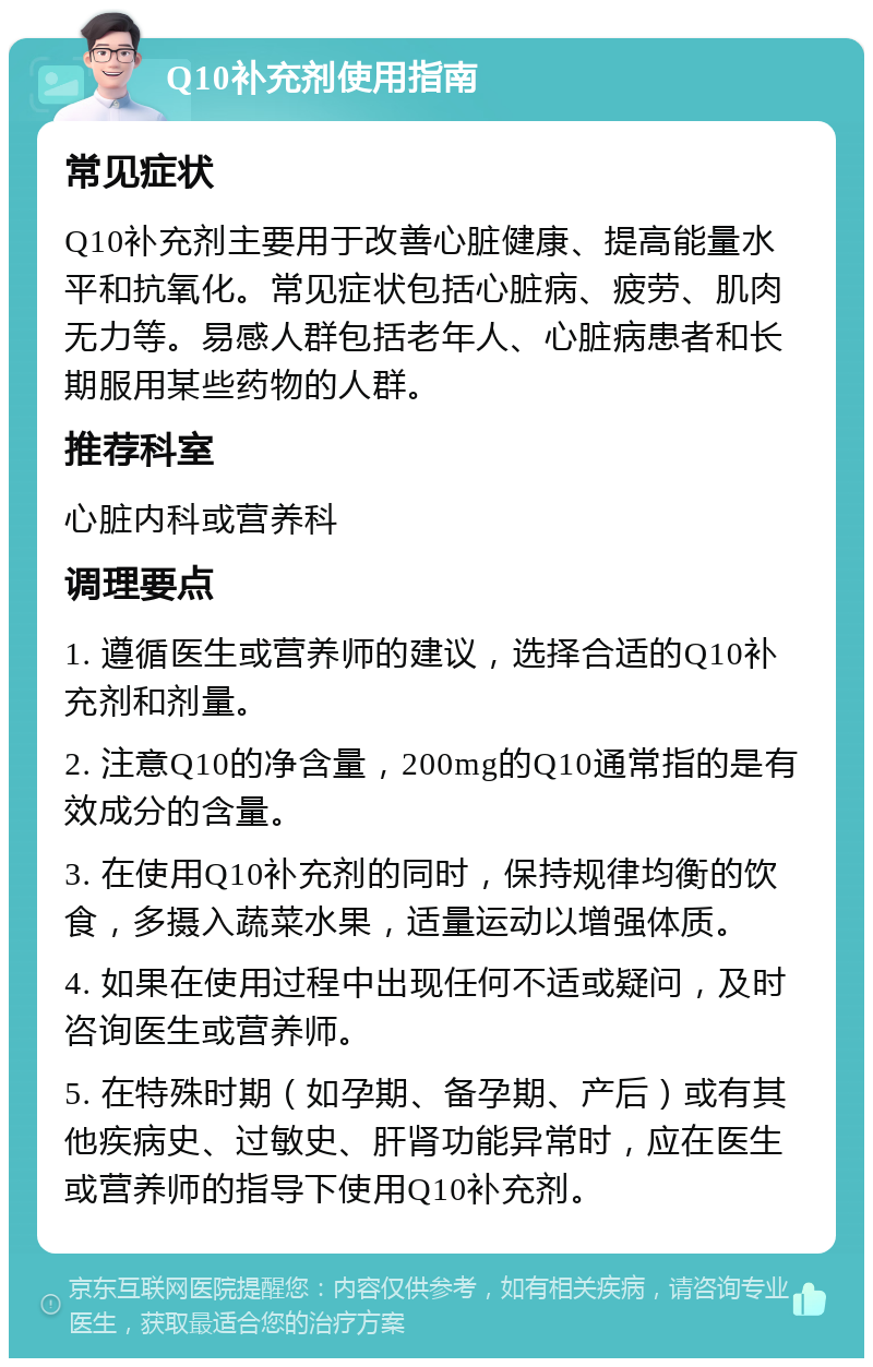 Q10补充剂使用指南 常见症状 Q10补充剂主要用于改善心脏健康、提高能量水平和抗氧化。常见症状包括心脏病、疲劳、肌肉无力等。易感人群包括老年人、心脏病患者和长期服用某些药物的人群。 推荐科室 心脏内科或营养科 调理要点 1. 遵循医生或营养师的建议，选择合适的Q10补充剂和剂量。 2. 注意Q10的净含量，200mg的Q10通常指的是有效成分的含量。 3. 在使用Q10补充剂的同时，保持规律均衡的饮食，多摄入蔬菜水果，适量运动以增强体质。 4. 如果在使用过程中出现任何不适或疑问，及时咨询医生或营养师。 5. 在特殊时期（如孕期、备孕期、产后）或有其他疾病史、过敏史、肝肾功能异常时，应在医生或营养师的指导下使用Q10补充剂。