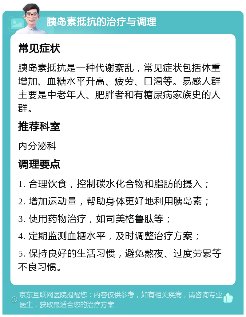 胰岛素抵抗的治疗与调理 常见症状 胰岛素抵抗是一种代谢紊乱，常见症状包括体重增加、血糖水平升高、疲劳、口渴等。易感人群主要是中老年人、肥胖者和有糖尿病家族史的人群。 推荐科室 内分泌科 调理要点 1. 合理饮食，控制碳水化合物和脂肪的摄入； 2. 增加运动量，帮助身体更好地利用胰岛素； 3. 使用药物治疗，如司美格鲁肽等； 4. 定期监测血糖水平，及时调整治疗方案； 5. 保持良好的生活习惯，避免熬夜、过度劳累等不良习惯。