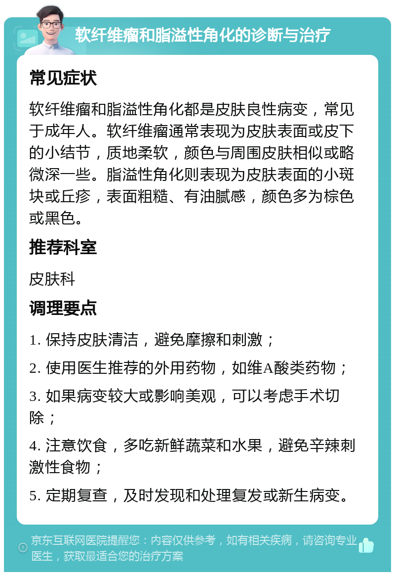 软纤维瘤和脂溢性角化的诊断与治疗 常见症状 软纤维瘤和脂溢性角化都是皮肤良性病变，常见于成年人。软纤维瘤通常表现为皮肤表面或皮下的小结节，质地柔软，颜色与周围皮肤相似或略微深一些。脂溢性角化则表现为皮肤表面的小斑块或丘疹，表面粗糙、有油腻感，颜色多为棕色或黑色。 推荐科室 皮肤科 调理要点 1. 保持皮肤清洁，避免摩擦和刺激； 2. 使用医生推荐的外用药物，如维A酸类药物； 3. 如果病变较大或影响美观，可以考虑手术切除； 4. 注意饮食，多吃新鲜蔬菜和水果，避免辛辣刺激性食物； 5. 定期复查，及时发现和处理复发或新生病变。