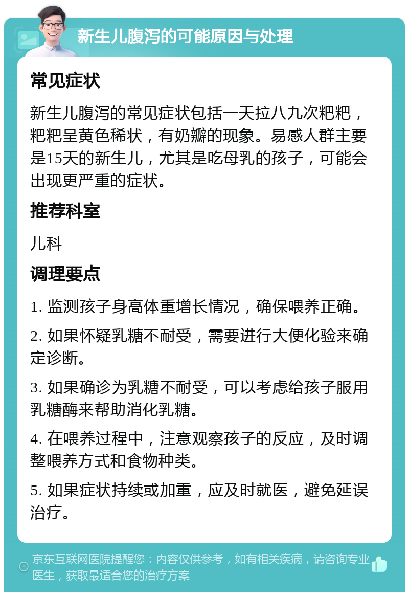 新生儿腹泻的可能原因与处理 常见症状 新生儿腹泻的常见症状包括一天拉八九次粑粑，粑粑呈黄色稀状，有奶瓣的现象。易感人群主要是15天的新生儿，尤其是吃母乳的孩子，可能会出现更严重的症状。 推荐科室 儿科 调理要点 1. 监测孩子身高体重增长情况，确保喂养正确。 2. 如果怀疑乳糖不耐受，需要进行大便化验来确定诊断。 3. 如果确诊为乳糖不耐受，可以考虑给孩子服用乳糖酶来帮助消化乳糖。 4. 在喂养过程中，注意观察孩子的反应，及时调整喂养方式和食物种类。 5. 如果症状持续或加重，应及时就医，避免延误治疗。