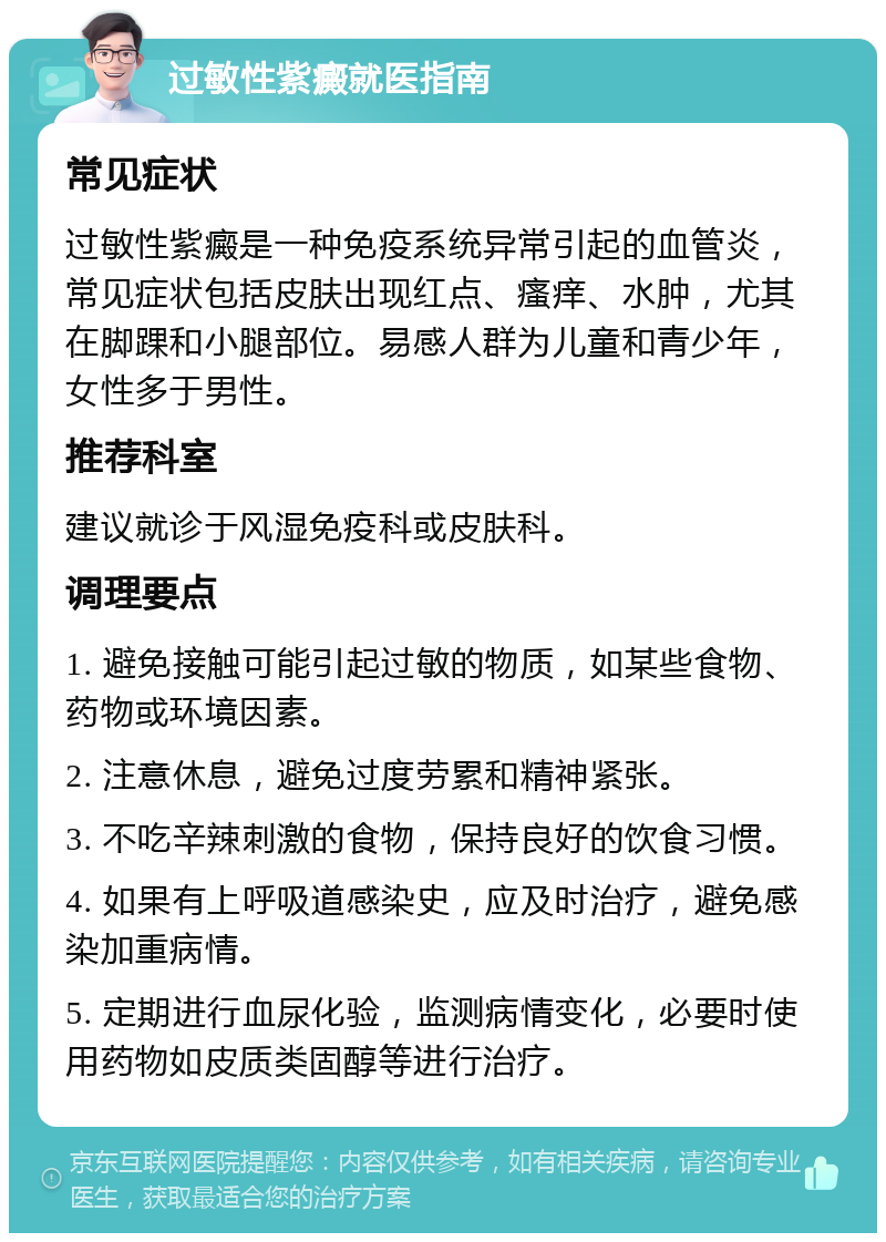 过敏性紫癜就医指南 常见症状 过敏性紫癜是一种免疫系统异常引起的血管炎，常见症状包括皮肤出现红点、瘙痒、水肿，尤其在脚踝和小腿部位。易感人群为儿童和青少年，女性多于男性。 推荐科室 建议就诊于风湿免疫科或皮肤科。 调理要点 1. 避免接触可能引起过敏的物质，如某些食物、药物或环境因素。 2. 注意休息，避免过度劳累和精神紧张。 3. 不吃辛辣刺激的食物，保持良好的饮食习惯。 4. 如果有上呼吸道感染史，应及时治疗，避免感染加重病情。 5. 定期进行血尿化验，监测病情变化，必要时使用药物如皮质类固醇等进行治疗。