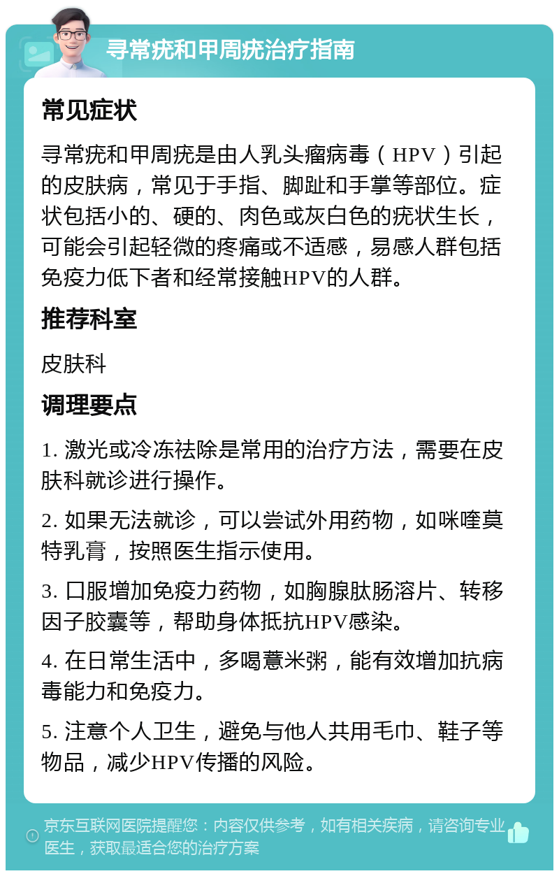 寻常疣和甲周疣治疗指南 常见症状 寻常疣和甲周疣是由人乳头瘤病毒（HPV）引起的皮肤病，常见于手指、脚趾和手掌等部位。症状包括小的、硬的、肉色或灰白色的疣状生长，可能会引起轻微的疼痛或不适感，易感人群包括免疫力低下者和经常接触HPV的人群。 推荐科室 皮肤科 调理要点 1. 激光或冷冻祛除是常用的治疗方法，需要在皮肤科就诊进行操作。 2. 如果无法就诊，可以尝试外用药物，如咪喹莫特乳膏，按照医生指示使用。 3. 口服增加免疫力药物，如胸腺肽肠溶片、转移因子胶囊等，帮助身体抵抗HPV感染。 4. 在日常生活中，多喝薏米粥，能有效增加抗病毒能力和免疫力。 5. 注意个人卫生，避免与他人共用毛巾、鞋子等物品，减少HPV传播的风险。