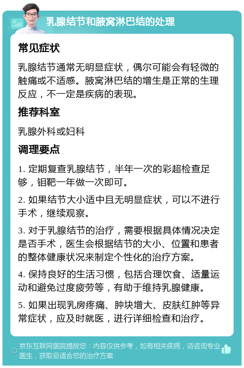 乳腺结节和腋窝淋巴结的处理 常见症状 乳腺结节通常无明显症状，偶尔可能会有轻微的触痛或不适感。腋窝淋巴结的增生是正常的生理反应，不一定是疾病的表现。 推荐科室 乳腺外科或妇科 调理要点 1. 定期复查乳腺结节，半年一次的彩超检查足够，钼靶一年做一次即可。 2. 如果结节大小适中且无明显症状，可以不进行手术，继续观察。 3. 对于乳腺结节的治疗，需要根据具体情况决定是否手术，医生会根据结节的大小、位置和患者的整体健康状况来制定个性化的治疗方案。 4. 保持良好的生活习惯，包括合理饮食、适量运动和避免过度疲劳等，有助于维持乳腺健康。 5. 如果出现乳房疼痛、肿块增大、皮肤红肿等异常症状，应及时就医，进行详细检查和治疗。