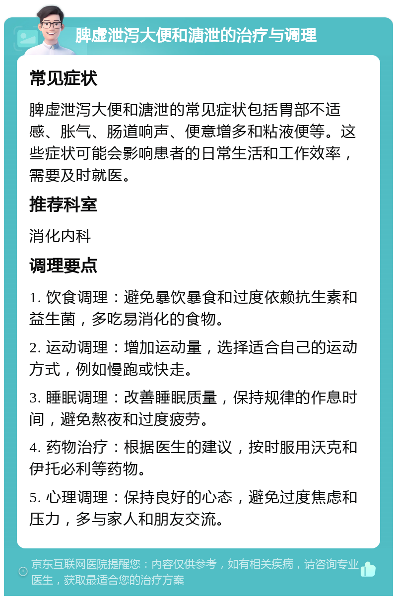 脾虚泄泻大便和溏泄的治疗与调理 常见症状 脾虚泄泻大便和溏泄的常见症状包括胃部不适感、胀气、肠道响声、便意增多和粘液便等。这些症状可能会影响患者的日常生活和工作效率，需要及时就医。 推荐科室 消化内科 调理要点 1. 饮食调理：避免暴饮暴食和过度依赖抗生素和益生菌，多吃易消化的食物。 2. 运动调理：增加运动量，选择适合自己的运动方式，例如慢跑或快走。 3. 睡眠调理：改善睡眠质量，保持规律的作息时间，避免熬夜和过度疲劳。 4. 药物治疗：根据医生的建议，按时服用沃克和伊托必利等药物。 5. 心理调理：保持良好的心态，避免过度焦虑和压力，多与家人和朋友交流。