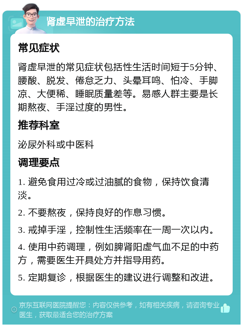 肾虚早泄的治疗方法 常见症状 肾虚早泄的常见症状包括性生活时间短于5分钟、腰酸、脱发、倦怠乏力、头晕耳鸣、怕冷、手脚凉、大便稀、睡眠质量差等。易感人群主要是长期熬夜、手淫过度的男性。 推荐科室 泌尿外科或中医科 调理要点 1. 避免食用过冷或过油腻的食物，保持饮食清淡。 2. 不要熬夜，保持良好的作息习惯。 3. 戒掉手淫，控制性生活频率在一周一次以内。 4. 使用中药调理，例如脾肾阳虚气血不足的中药方，需要医生开具处方并指导用药。 5. 定期复诊，根据医生的建议进行调整和改进。